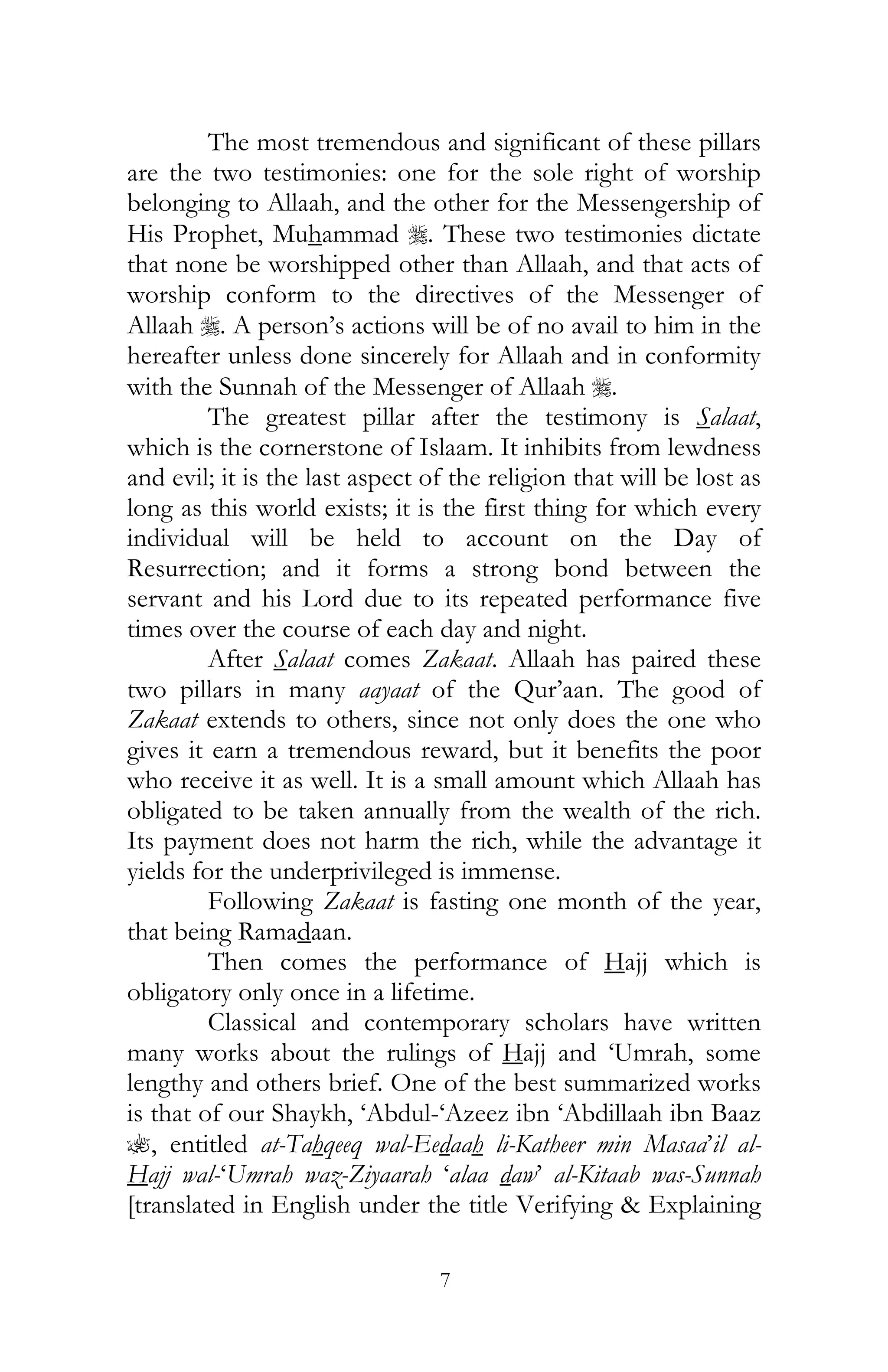 7
The most tremendous and significant of these pillars
are the two testimonies: one for the sole right of worship
belonging to Allaah, and the other for the Messengership of
His Prophet, Muhammad r. These two testimonies dictate
that none be worshipped other than Allaah, and that acts of
worship conform to the directives of the Messenger of
Allaah r. A person’s actions will be of no avail to him in the
hereafter unless done sincerely for Allaah and in conformity
with the Sunnah of the Messenger of Allaah r.
The greatest pillar after the testimony is Salaat,
which is the cornerstone of Islaam. It inhibits from lewdness
and evil; it is the last aspect of the religion that will be lost as
long as this world exists; it is the first thing for which every
individual will be held to account on the Day of
Resurrection; and it forms a strong bond between the
servant and his Lord due to its repeated performance five
times over the course of each day and night.
After Salaat comes Zakaat. Allaah has paired these
two pillars in many aayaat of the Qur’aan. The good of
Zakaat extends to others, since not only does the one who
gives it earn a tremendous reward, but it benefits the poor
who receive it as well. It is a small amount which Allaah has
obligated to be taken annually from the wealth of the rich.
Its payment does not harm the rich, while the advantage it
yields for the underprivileged is immense.
Following Zakaat is fasting one month of the year,
that being Ramadaan.
Then comes the performance of Hajj which is
obligatory only once in a lifetime.
Classical and contemporary scholars have written
many works about the rulings of Hajj and ‘Umrah, some
lengthy and others brief. One of the best summarized works
is that of our Shaykh, ‘Abdul-‘Azeez ibn ‘Abdillaah ibn Baaz
?, entitled at-Tahqeeq wal-Eedaah li-Katheer min Masaa’il al-
Hajj wal-‘Umrah waz-Ziyaarah ‘alaa daw’ al-Kitaab was-Sunnah
[translated in English under the title Verifying & Explaining
 