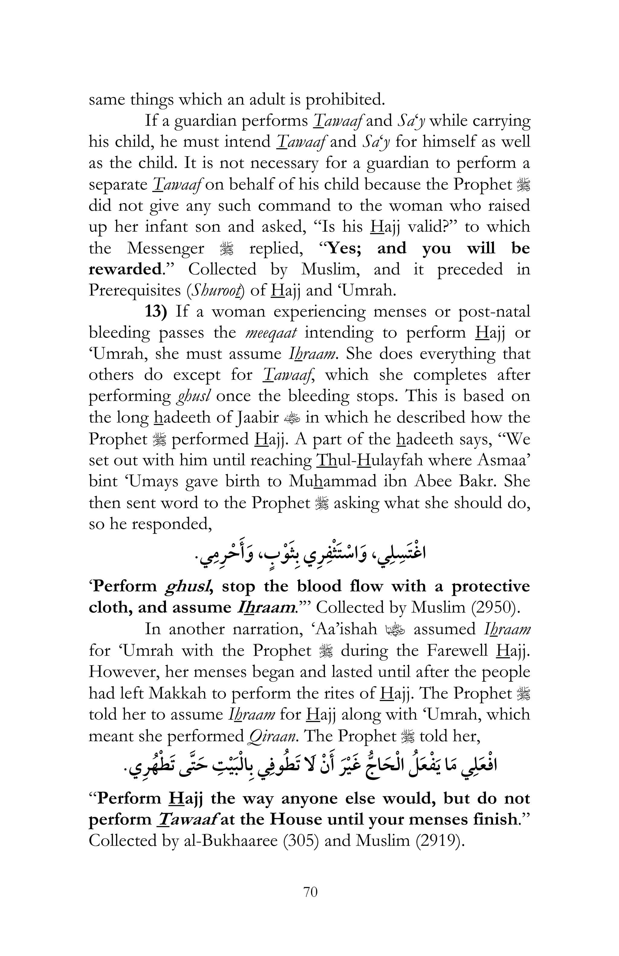 70
same things which an adult is prohibited.
If a guardian performs Tawaaf and Sa‘y while carrying
his child, he must intend Tawaaf and Sa‘y for himself as well
as the child. It is not necessary for a guardian to perform a
separate Tawaaf on behalf of his child because the Prophet r
did not give any such command to the woman who raised
up her infant son and asked, “Is his Hajj valid?” to which
the Messenger r replied, “Yes; and you will be
rewarded.” Collected by Muslim, and it preceded in
Prerequisites (Shuroot) of Hajj and ‘Umrah.
13) If a woman experiencing menses or post-natal
bleeding passes the meeqaat intending to perform Hajj or
‘Umrah, she must assume Ihraam. She does everything that
others do except for Tawaaf, which she completes after
performing ghusl once the bleeding stops. This is based on
the long hadeeth of Jaabir t in which he described how the
Prophet r performed Hajj. A part of the hadeeth says, “We
set out with him until reaching Thul-Hulayfah where Asmaa’
bint ‘Umays gave birth to Muhammad ibn Abee Bakr. She
then sent word to the Prophet r asking what she should do,
so he responded,
¯ ,¯,¯ ¯
‘Perform ghusl, stop the blood flow with a protective
cloth, and assume Ihraam.’” Collected by Muslim (2950).
In another narration, ‘Aa’ishah z assumed Ihraam
for ‘Umrah with the Prophet r during the Farewell Hajj.
However, her menses began and lasted until after the people
had left Makkah to perform the rites of Hajj. The Prophet r
told her to assume Ihraam for Hajj along with ‘Umrah, which
meant she performed Qiraan. The Prophet r told her,
¯¯¯ ¯ ¯
“Perform Hajj the way anyone else would, but do not
perform Tawaaf at the House until your menses finish.”
Collected by al-Bukhaaree (305) and Muslim (2919).
 