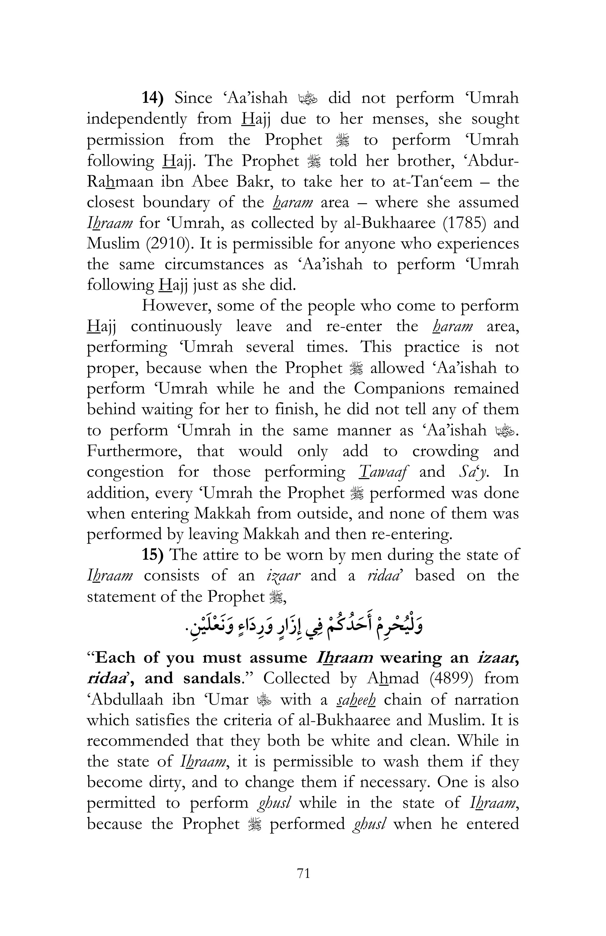 71
14) Since ‘Aa’ishah z did not perform ‘Umrah
independently from Hajj due to her menses, she sought
permission from the Prophet r to perform ‘Umrah
following Hajj. The Prophet r told her brother, ‘Abdur-
Rahmaan ibn Abee Bakr, to take her to at-Tan‘eem – the
closest boundary of the haram area – where she assumed
Ihraam for ‘Umrah, as collected by al-Bukhaaree (1785) and
Muslim (2910). It is permissible for anyone who experiences
the same circumstances as ‘Aa’ishah to perform ‘Umrah
following Hajj just as she did.
However, some of the people who come to perform
Hajj continuously leave and re-enter the haram area,
performing ‘Umrah several times. This practice is not
proper, because when the Prophet r allowed ‘Aa’ishah to
perform ‘Umrah while he and the Companions remained
behind waiting for her to finish, he did not tell any of them
to perform ‘Umrah in the same manner as ‘Aa’ishah z.
Furthermore, that would only add to crowding and
congestion for those performing Tawaaf and Sa‘y. In
addition, every ‘Umrah the Prophet r performed was done
when entering Makkah from outside, and none of them was
performed by leaving Makkah and then re-entering.
15) The attire to be worn by men during the state of
Ihraam consists of an izaar and a ridaa’ based on the
statement of the Prophet r,
¯ ¯
“Each of you must assume Ihraam wearing an izaar,
ridaa’, and sandals.” Collected by Ahmad (4899) from
‘Abdullaah ibn ‘Umar C with a saheeh chain of narration
which satisfies the criteria of al-Bukhaaree and Muslim. It is
recommended that they both be white and clean. While in
the state of Ihraam, it is permissible to wash them if they
become dirty, and to change them if necessary. One is also
permitted to perform ghusl while in the state of Ihraam,
because the Prophet r performed ghusl when he entered
 
