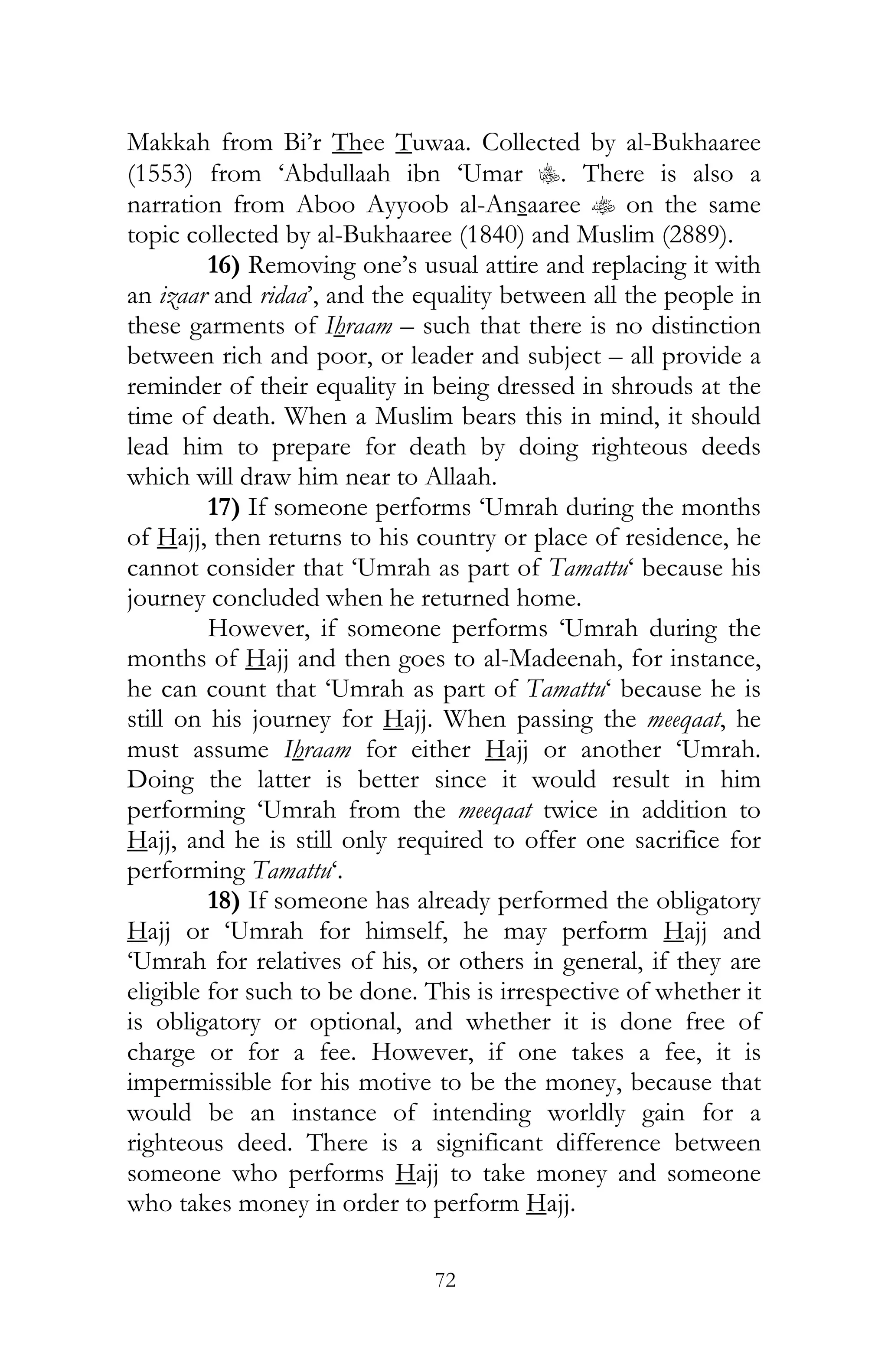 72
Makkah from Bi’r Thee Tuwaa. Collected by al-Bukhaaree
(1553) from ‘Abdullaah ibn ‘Umar C. There is also a
narration from Aboo Ayyoob al-Ansaaree t on the same
topic collected by al-Bukhaaree (1840) and Muslim (2889).
16) Removing one’s usual attire and replacing it with
an izaar and ridaa’, and the equality between all the people in
these garments of Ihraam – such that there is no distinction
between rich and poor, or leader and subject – all provide a
reminder of their equality in being dressed in shrouds at the
time of death. When a Muslim bears this in mind, it should
lead him to prepare for death by doing righteous deeds
which will draw him near to Allaah.
17) If someone performs ‘Umrah during the months
of Hajj, then returns to his country or place of residence, he
cannot consider that ‘Umrah as part of Tamattu‘ because his
journey concluded when he returned home.
However, if someone performs ‘Umrah during the
months of Hajj and then goes to al-Madeenah, for instance,
he can count that ‘Umrah as part of Tamattu‘ because he is
still on his journey for Hajj. When passing the meeqaat, he
must assume Ihraam for either Hajj or another ‘Umrah.
Doing the latter is better since it would result in him
performing ‘Umrah from the meeqaat twice in addition to
Hajj, and he is still only required to offer one sacrifice for
performing Tamattu‘.
18) If someone has already performed the obligatory
Hajj or ‘Umrah for himself, he may perform Hajj and
‘Umrah for relatives of his, or others in general, if they are
eligible for such to be done. This is irrespective of whether it
is obligatory or optional, and whether it is done free of
charge or for a fee. However, if one takes a fee, it is
impermissible for his motive to be the money, because that
would be an instance of intending worldly gain for a
righteous deed. There is a significant difference between
someone who performs Hajj to take money and someone
who takes money in order to perform Hajj.
 