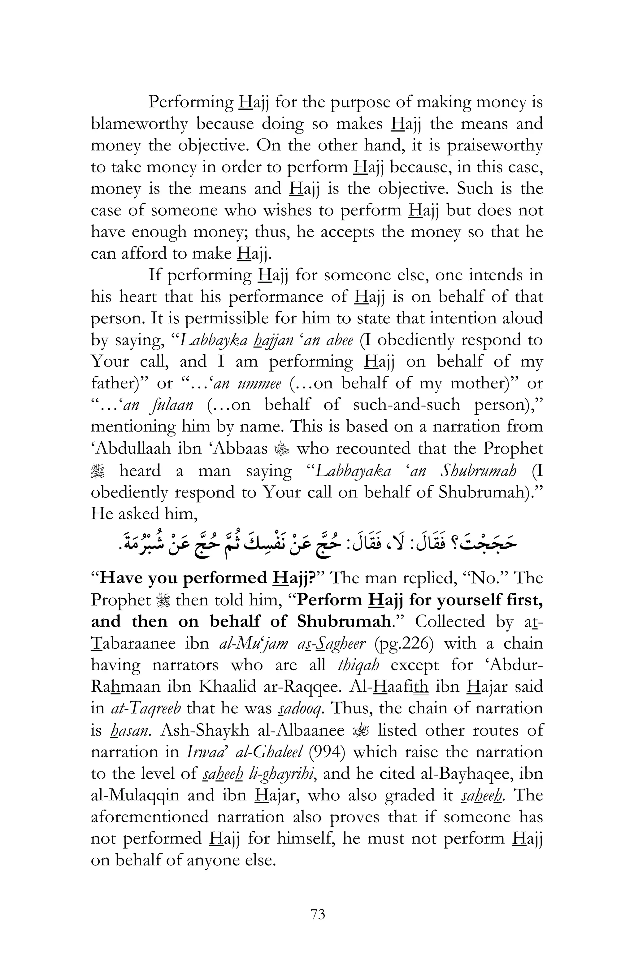 73
Performing Hajj for the purpose of making money is
blameworthy because doing so makes Hajj the means and
money the objective. On the other hand, it is praiseworthy
to take money in order to perform Hajj because, in this case,
money is the means and Hajj is the objective. Such is the
case of someone who wishes to perform Hajj but does not
have enough money; thus, he accepts the money so that he
can afford to make Hajj.
If performing Hajj for someone else, one intends in
his heart that his performance of Hajj is on behalf of that
person. It is permissible for him to state that intention aloud
by saying, “Labbayka hajjan ‘an abee (I obediently respond to
Your call, and I am performing Hajj on behalf of my
father)” or “…‘an ummee (…on behalf of my mother)” or
“…‘an fulaan (…on behalf of such-and-such person),”
mentioning him by name. This is based on a narration from
‘Abdullaah ibn ‘Abbaas C who recounted that the Prophet
r heard a man saying “Labbayaka ‘an Shubrumah (I
obediently respond to Your call on behalf of Shubrumah).”
He asked him,
?¯:,:¯
“Have you performed Hajj?” The man replied, “No.” The
Prophet r then told him, “Perform Hajj for yourself first,
and then on behalf of Shubrumah.” Collected by at-
Tabaraanee ibn al-Mu‘jam as-Sagheer (pg.226) with a chain
having narrators who are all thiqah except for ‘Abdur-
Rahmaan ibn Khaalid ar-Raqqee. Al-Haafith ibn Hajar said
in at-Taqreeb that he was sadooq. Thus, the chain of narration
is hasan. Ash-Shaykh al-Albaanee ? listed other routes of
narration in Irwaa’ al-Ghaleel (994) which raise the narration
to the level of saheeh li-ghayrihi, and he cited al-Bayhaqee, ibn
al-Mulaqqin and ibn Hajar, who also graded it saheeh. The
aforementioned narration also proves that if someone has
not performed Hajj for himself, he must not perform Hajj
on behalf of anyone else.
 