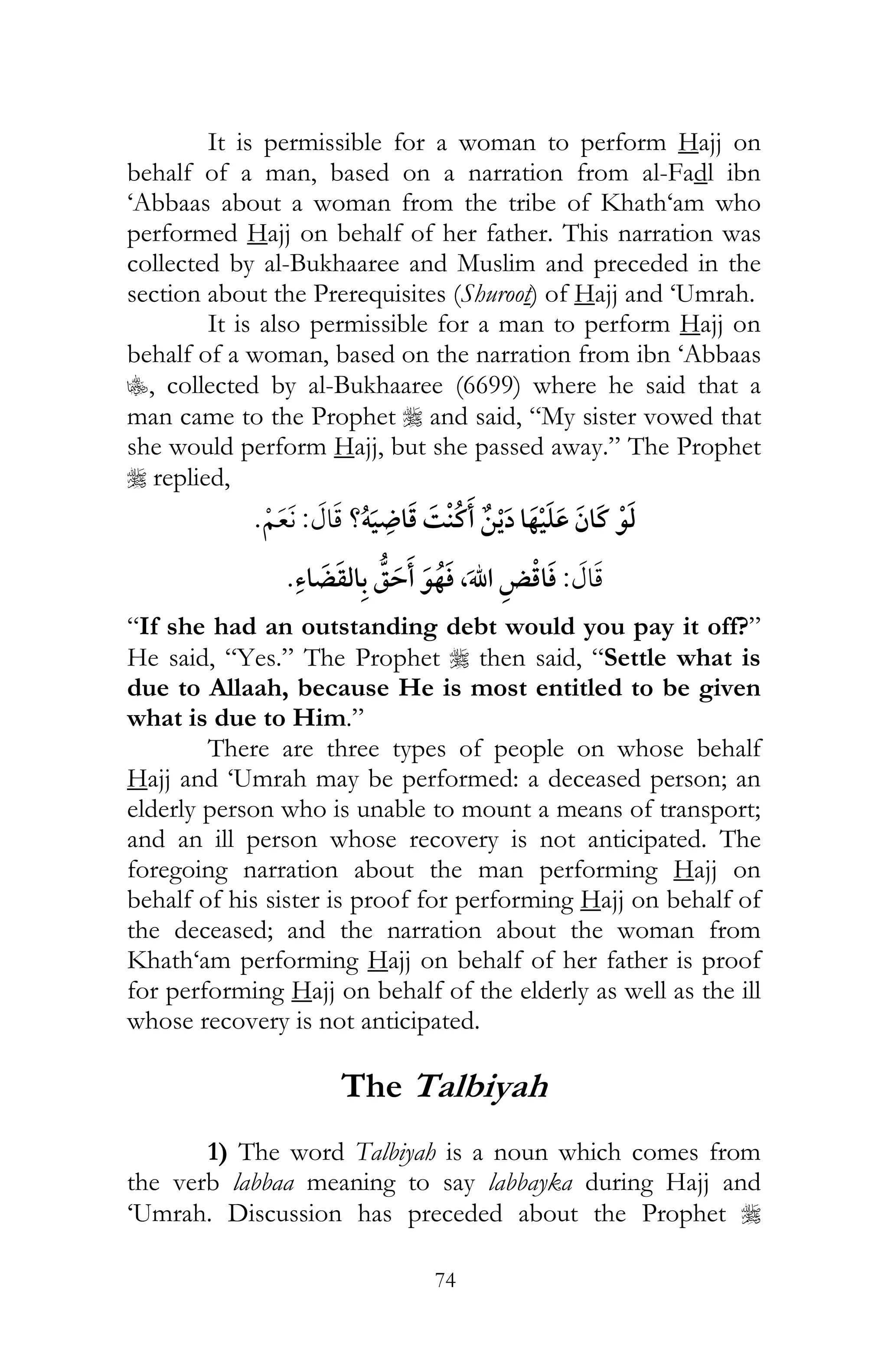 74
It is permissible for a woman to perform Hajj on
behalf of a man, based on a narration from al-Fadl ibn
‘Abbaas about a woman from the tribe of Khath‘am who
performed Hajj on behalf of her father. This narration was
collected by al-Bukhaaree and Muslim and preceded in the
section about the Prerequisites (Shuroot) of Hajj and ‘Umrah.
It is also permissible for a man to perform Hajj on
behalf of a woman, based on the narration from ibn ‘Abbaas
C, collected by al-Bukhaaree (6699) where he said that a
man came to the Prophet r and said, “My sister vowed that
she would perform Hajj, but she passed away.” The Prophet
r replied,
?ï ¯:
:,
“If she had an outstanding debt would you pay it off?”
He said, “Yes.” The Prophet r then said, “Settle what is
due to Allaah, because He is most entitled to be given
what is due to Him.”
There are three types of people on whose behalf
Hajj and ‘Umrah may be performed: a deceased person; an
elderly person who is unable to mount a means of transport;
and an ill person whose recovery is not anticipated. The
foregoing narration about the man performing Hajj on
behalf of his sister is proof for performing Hajj on behalf of
the deceased; and the narration about the woman from
Khath‘am performing Hajj on behalf of her father is proof
for performing Hajj on behalf of the elderly as well as the ill
whose recovery is not anticipated.
The Talbiyah
1) The word Talbiyah is a noun which comes from
the verb labbaa meaning to say labbayka during Hajj and
‘Umrah. Discussion has preceded about the Prophet r
 