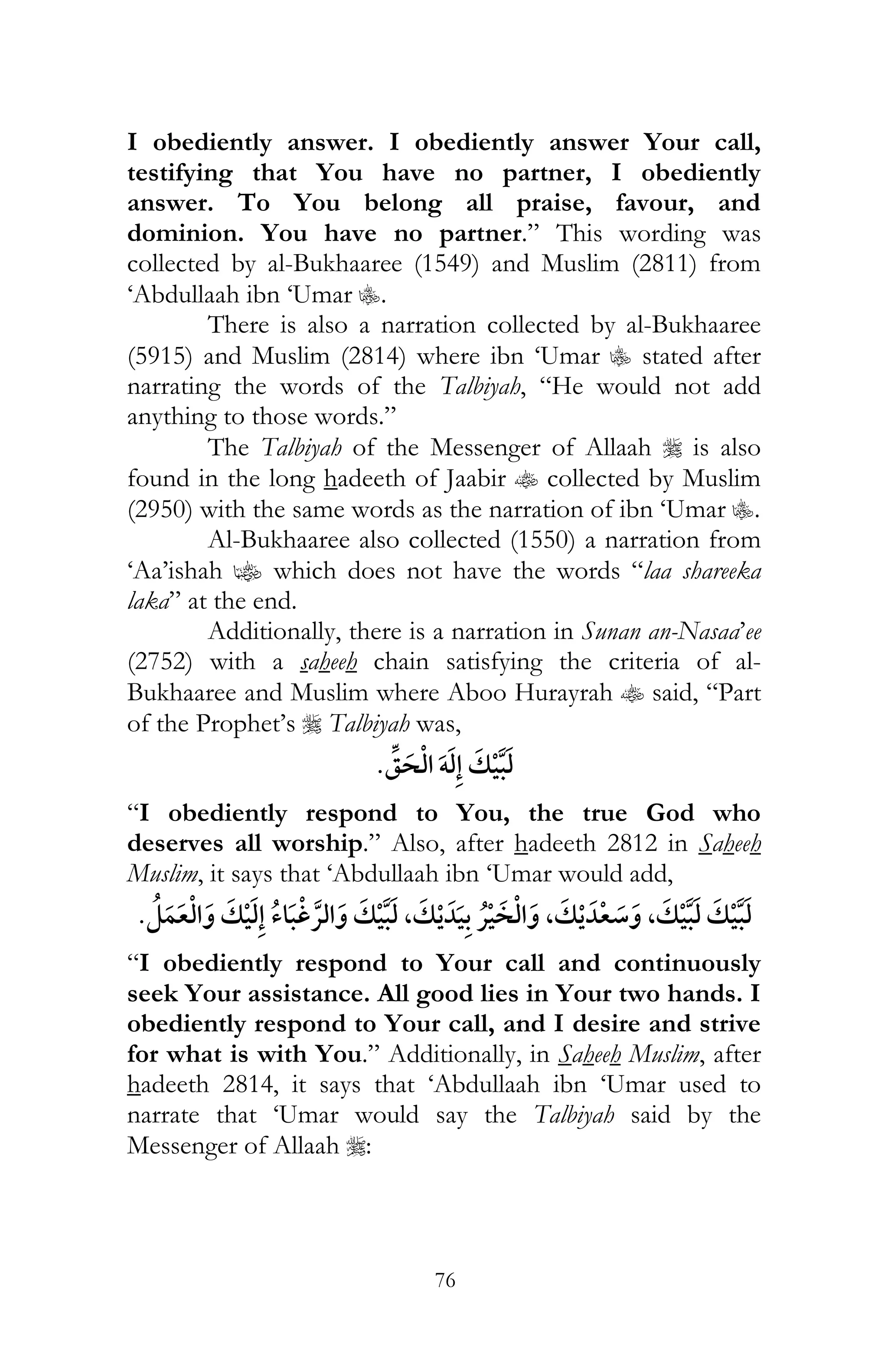 76
I obediently answer. I obediently answer Your call,
testifying that You have no partner, I obediently
answer. To You belong all praise, favour, and
dominion. You have no partner.” This wording was
collected by al-Bukhaaree (1549) and Muslim (2811) from
‘Abdullaah ibn ‘Umar C.
There is also a narration collected by al-Bukhaaree
(5915) and Muslim (2814) where ibn ‘Umar C stated after
narrating the words of the Talbiyah, “He would not add
anything to those words.”
The Talbiyah of the Messenger of Allaah r is also
found in the long hadeeth of Jaabir t collected by Muslim
(2950) with the same words as the narration of ibn ‘Umar C.
Al-Bukhaaree also collected (1550) a narration from
‘Aa’ishah z which does not have the words “laa shareeka
laka” at the end.
Additionally, there is a narration in Sunan an-Nasaa’ee
(2752) with a saheeh chain satisfying the criteria of al-
Bukhaaree and Muslim where Aboo Hurayrah t said, “Part
of the Prophet’s r Talbiyah was,
ï
“I obediently respond to You, the true God who
deserves all worship.” Also, after hadeeth 2812 in Saheeh
Muslim, it says that ‘Abdullaah ibn ‘Umar would add,
, ,¯ , ¯
“I obediently respond to Your call and continuously
seek Your assistance. All good lies in Your two hands. I
obediently respond to Your call, and I desire and strive
for what is with You.” Additionally, in Saheeh Muslim, after
hadeeth 2814, it says that ‘Abdullaah ibn ‘Umar used to
narrate that ‘Umar would say the Talbiyah said by the
Messenger of Allaah r:
 