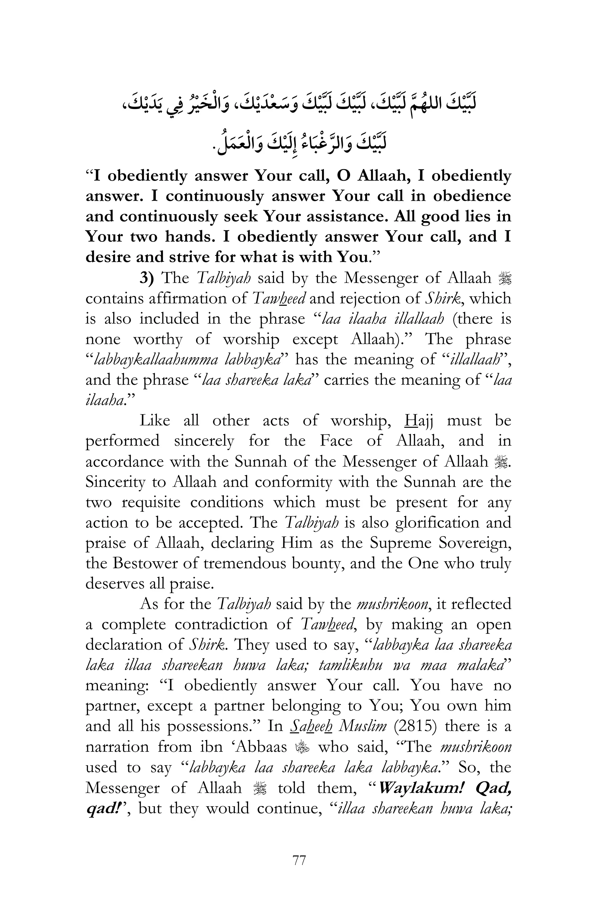 77
,¯ ¯ ,,
¯
“I obediently answer Your call, O Allaah, I obediently
answer. I continuously answer Your call in obedience
and continuously seek Your assistance. All good lies in
Your two hands. I obediently answer Your call, and I
desire and strive for what is with You.”
3) The Talbiyah said by the Messenger of Allaah r
contains affirmation of Tawheed and rejection of Shirk, which
is also included in the phrase “laa ilaaha illallaah (there is
none worthy of worship except Allaah).” The phrase
“labbaykallaahumma labbayka” has the meaning of “illallaah”,
and the phrase “laa shareeka laka” carries the meaning of “laa
ilaaha.”
Like all other acts of worship, Hajj must be
performed sincerely for the Face of Allaah, and in
accordance with the Sunnah of the Messenger of Allaah r.
Sincerity to Allaah and conformity with the Sunnah are the
two requisite conditions which must be present for any
action to be accepted. The Talbiyah is also glorification and
praise of Allaah, declaring Him as the Supreme Sovereign,
the Bestower of tremendous bounty, and the One who truly
deserves all praise.
As for the Talbiyah said by the mushrikoon, it reflected
a complete contradiction of Tawheed, by making an open
declaration of Shirk. They used to say, “labbayka laa shareeka
laka illaa shareekan huwa laka; tamlikuhu wa maa malaka”
meaning: “I obediently answer Your call. You have no
partner, except a partner belonging to You; You own him
and all his possessions.” In Saheeh Muslim (2815) there is a
narration from ibn ‘Abbaas C who said, “The mushrikoon
used to say “labbayka laa shareeka laka labbayka.” So, the
Messenger of Allaah r told them, “Waylakum! Qad,
qad!”, but they would continue, “illaa shareekan huwa laka;
 