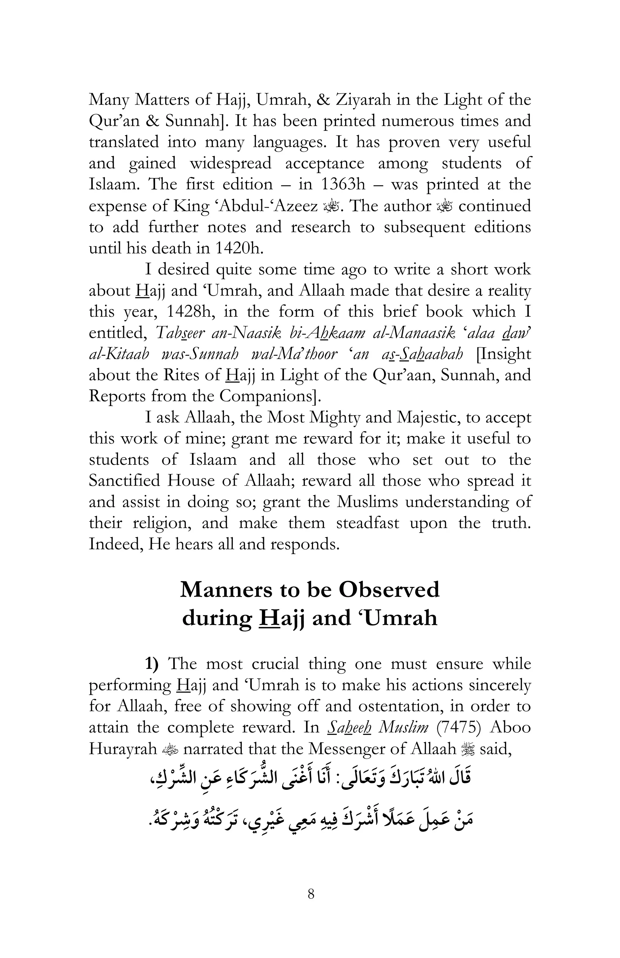 8
Many Matters of Hajj, Umrah, & Ziyarah in the Light of the
Qur’an & Sunnah]. It has been printed numerous times and
translated into many languages. It has proven very useful
and gained widespread acceptance among students of
Islaam. The first edition – in 1363h – was printed at the
expense of King ‘Abdul-‘Azeez ?. The author ? continued
to add further notes and research to subsequent editions
until his death in 1420h.
I desired quite some time ago to write a short work
about Hajj and ‘Umrah, and Allaah made that desire a reality
this year, 1428h, in the form of this brief book which I
entitled, Tabseer an-Naasik bi-Ahkaam al-Manaasik ‘alaa daw’
al-Kitaab was-Sunnah wal-Ma’thoor ‘an as-Sahaabah [Insight
about the Rites of Hajj in Light of the Qur’aan, Sunnah, and
Reports from the Companions].
I ask Allaah, the Most Mighty and Majestic, to accept
this work of mine; grant me reward for it; make it useful to
students of Islaam and all those who set out to the
Sanctified House of Allaah; reward all those who spread it
and assist in doing so; grant the Muslims understanding of
their religion, and make them steadfast upon the truth.
Indeed, He hears all and responds.
Manners to be Observed
during Hajj and ‘Umrah
1) The most crucial thing one must ensure while
performing Hajj and ‘Umrah is to make his actions sincerely
for Allaah, free of showing off and ostentation, in order to
attain the complete reward. In Saheeh Muslim (7475) Aboo
Hurayrah t narrated that the Messenger of Allaah r said,
:¯, ¯
ï ¯ ï ¯ , ¯ ¯ ï ¯
 
