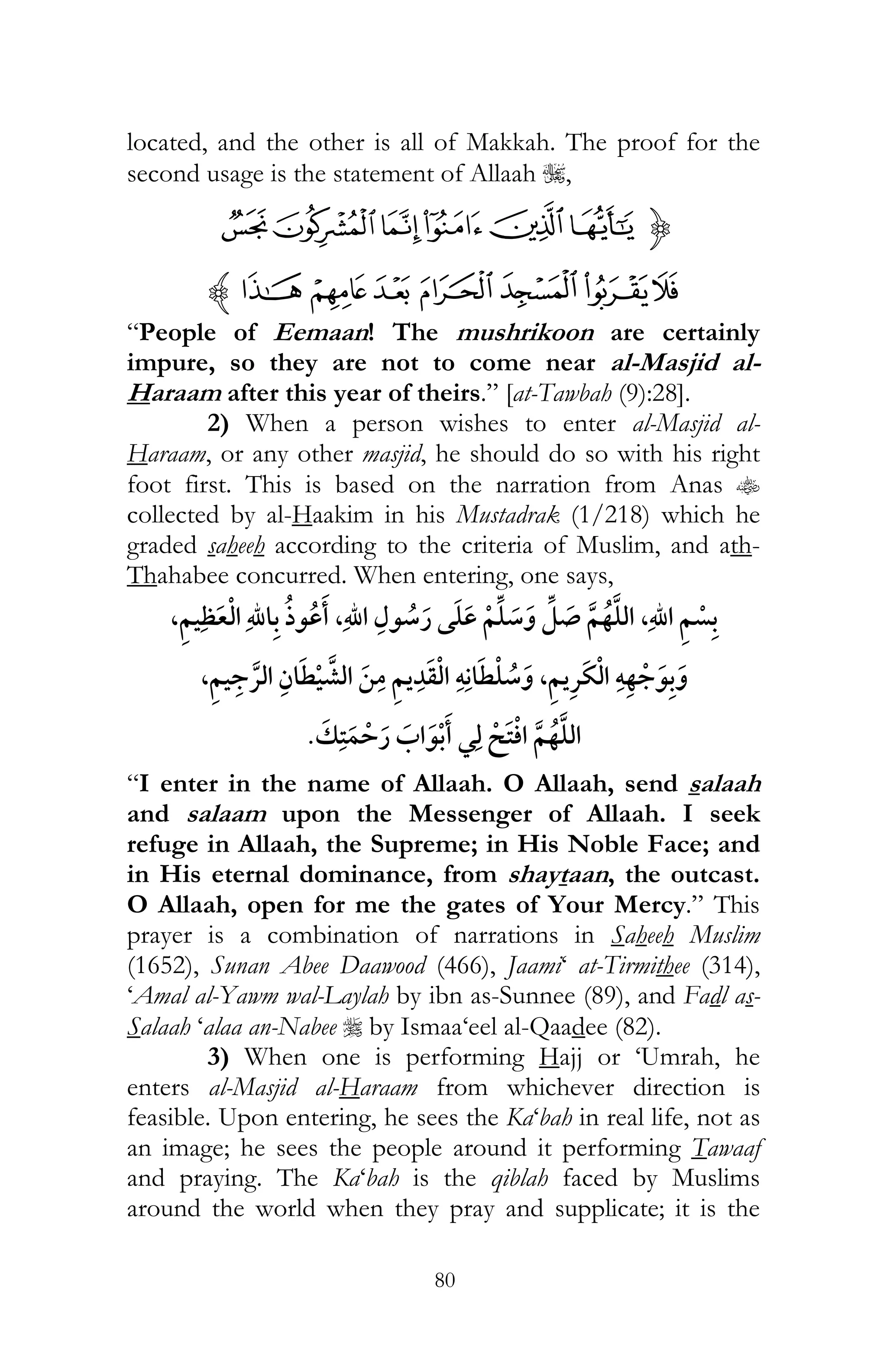 80
located, and the other is all of Makkah. The proof for the
second usage is the statement of Allaah I,
{TSRQPO
[ZYXWVUz
“People of Eemaan! The mushrikoon are certainly
impure, so they are not to come near al-Masjid al-
Haraam after this year of theirs.” [at-Tawbah (9):28].
2) When a person wishes to enter al-Masjid al-
Haraam, or any other masjid, he should do so with his right
foot first. This is based on the narration from Anas t
collected by al-Haakim in his Mustadrak (1/218) which he
graded saheeh according to the criteria of Muslim, and ath-
Thahabee concurred. When entering, one says,
,,,
ï , ¯ ï, ¯
¯ ¯
“I enter in the name of Allaah. O Allaah, send salaah
and salaam upon the Messenger of Allaah. I seek
refuge in Allaah, the Supreme; in His Noble Face; and
in His eternal dominance, from shaytaan, the outcast.
O Allaah, open for me the gates of Your Mercy.” This
prayer is a combination of narrations in Saheeh Muslim
(1652), Sunan Abee Daawood (466), Jaami‘ at-Tirmithee (314),
‘Amal al-Yawm wal-Laylah by ibn as-Sunnee (89), and Fadl as-
Salaah ‘alaa an-Nabee r by Ismaa‘eel al-Qaadee (82).
3) When one is performing Hajj or ‘Umrah, he
enters al-Masjid al-Haraam from whichever direction is
feasible. Upon entering, he sees the Ka‘bah in real life, not as
an image; he sees the people around it performing Tawaaf
and praying. The Ka‘bah is the qiblah faced by Muslims
around the world when they pray and supplicate; it is the
 