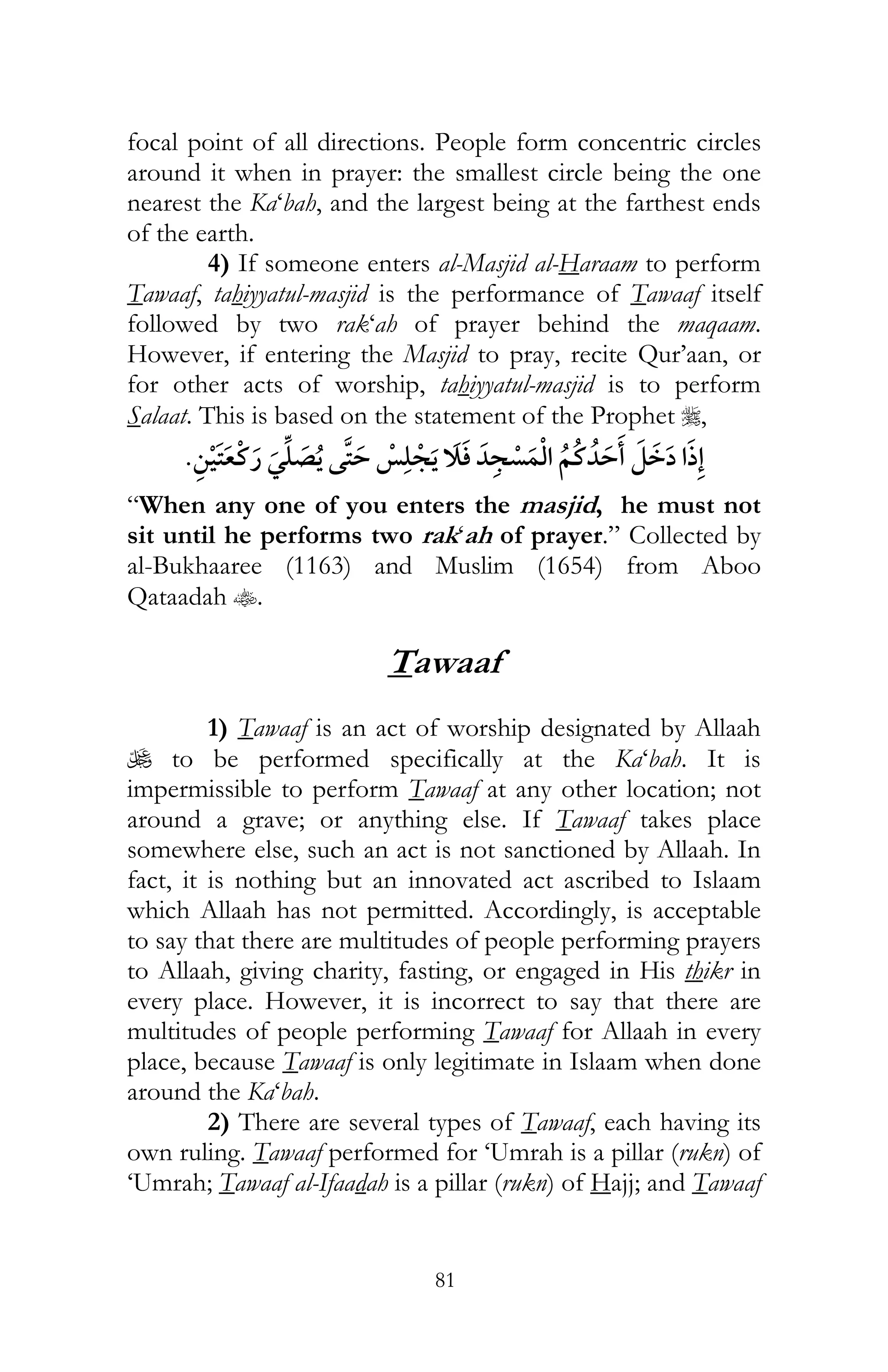 81
focal point of all directions. People form concentric circles
around it when in prayer: the smallest circle being the one
nearest the Ka‘bah, and the largest being at the farthest ends
of the earth.
4) If someone enters al-Masjid al-Haraam to perform
Tawaaf, tahiyyatul-masjid is the performance of Tawaaf itself
followed by two rak‘ah of prayer behind the maqaam.
However, if entering the Masjid to pray, recite Qur’aan, or
for other acts of worship, tahiyyatul-masjid is to perform
Salaat. This is based on the statement of the Prophet r,
¯
“When any one of you enters the masjid, he must not
sit until he performs two rak‘ah of prayer.” Collected by
al-Bukhaaree (1163) and Muslim (1654) from Aboo
Qataadah t.
Tawaaf
1) Tawaaf is an act of worship designated by Allaah
U to be performed specifically at the Ka‘bah. It is
impermissible to perform Tawaaf at any other location; not
around a grave; or anything else. If Tawaaf takes place
somewhere else, such an act is not sanctioned by Allaah. In
fact, it is nothing but an innovated act ascribed to Islaam
which Allaah has not permitted. Accordingly, is acceptable
to say that there are multitudes of people performing prayers
to Allaah, giving charity, fasting, or engaged in His thikr in
every place. However, it is incorrect to say that there are
multitudes of people performing Tawaaf for Allaah in every
place, because Tawaaf is only legitimate in Islaam when done
around the Ka‘bah.
2) There are several types of Tawaaf, each having its
own ruling. Tawaaf performed for ‘Umrah is a pillar (rukn) of
‘Umrah; Tawaaf al-Ifaadah is a pillar (rukn) of Hajj; and Tawaaf
 