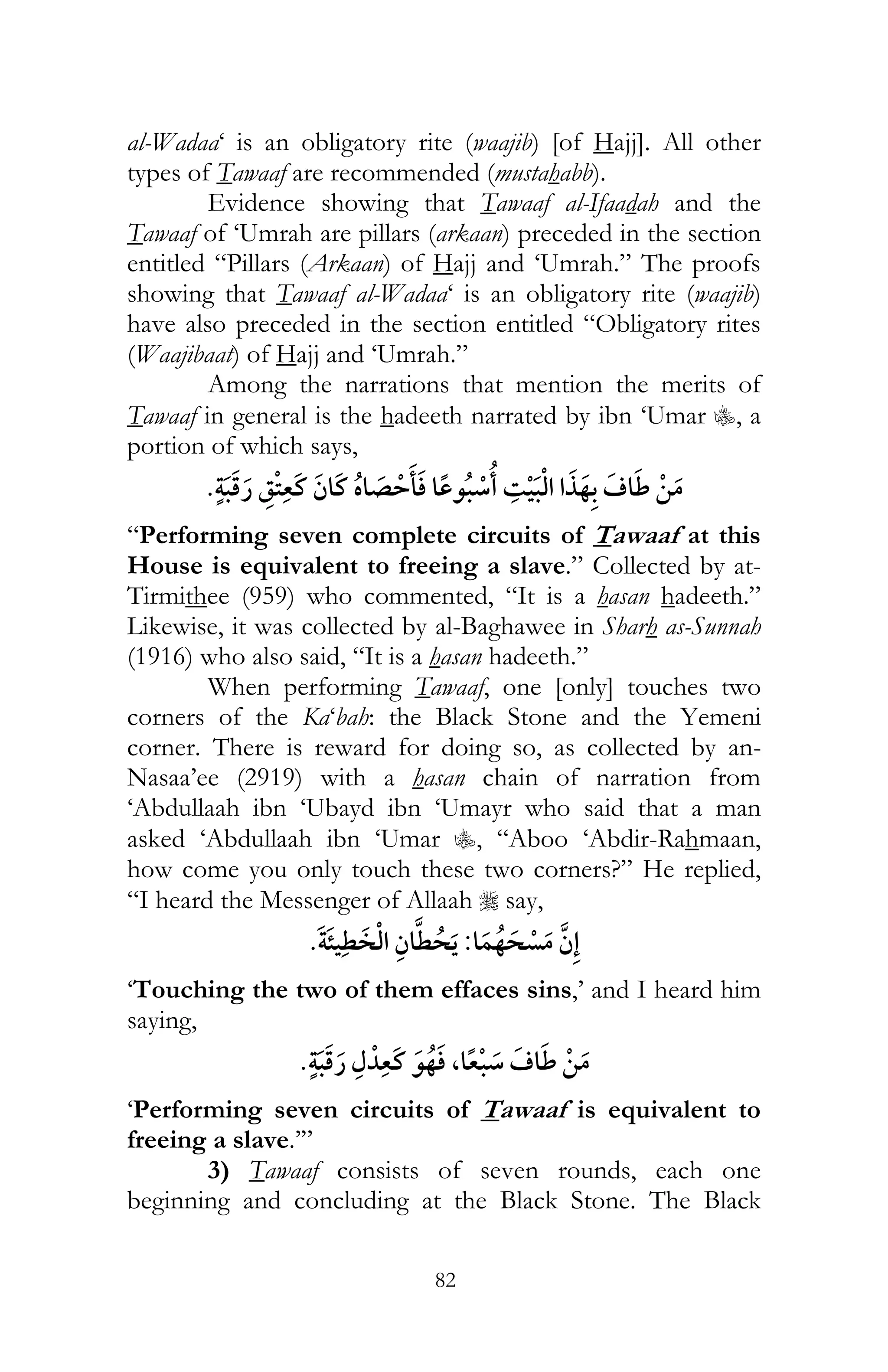 82
al-Wadaa‘ is an obligatory rite (waajib) [of Hajj]. All other
types of Tawaaf are recommended (mustahabb).
Evidence showing that Tawaaf al-Ifaadah and the
Tawaaf of ‘Umrah are pillars (arkaan) preceded in the section
entitled “Pillars (Arkaan) of Hajj and ‘Umrah.” The proofs
showing that Tawaaf al-Wadaa‘ is an obligatory rite (waajib)
have also preceded in the section entitled “Obligatory rites
(Waajibaat) of Hajj and ‘Umrah.”
Among the narrations that mention the merits of
Tawaaf in general is the hadeeth narrated by ibn ‘Umar C, a
portion of which says,
¯
“Performing seven complete circuits of Tawaaf at this
House is equivalent to freeing a slave.” Collected by at-
Tirmithee (959) who commented, “It is a hasan hadeeth.”
Likewise, it was collected by al-Baghawee in Sharh as-Sunnah
(1916) who also said, “It is a hasan hadeeth.”
When performing Tawaaf, one [only] touches two
corners of the Ka‘bah: the Black Stone and the Yemeni
corner. There is reward for doing so, as collected by an-
Nasaa’ee (2919) with a hasan chain of narration from
‘Abdullaah ibn ‘Ubayd ibn ‘Umayr who said that a man
asked ‘Abdullaah ibn ‘Umar C, “Aboo ‘Abdir-Rahmaan,
how come you only touch these two corners?” He replied,
“I heard the Messenger of Allaah r say,
:
‘Touching the two of them effaces sins,’ and I heard him
saying,
,
‘Performing seven circuits of Tawaaf is equivalent to
freeing a slave.’”
3) Tawaaf consists of seven rounds, each one
beginning and concluding at the Black Stone. The Black
 