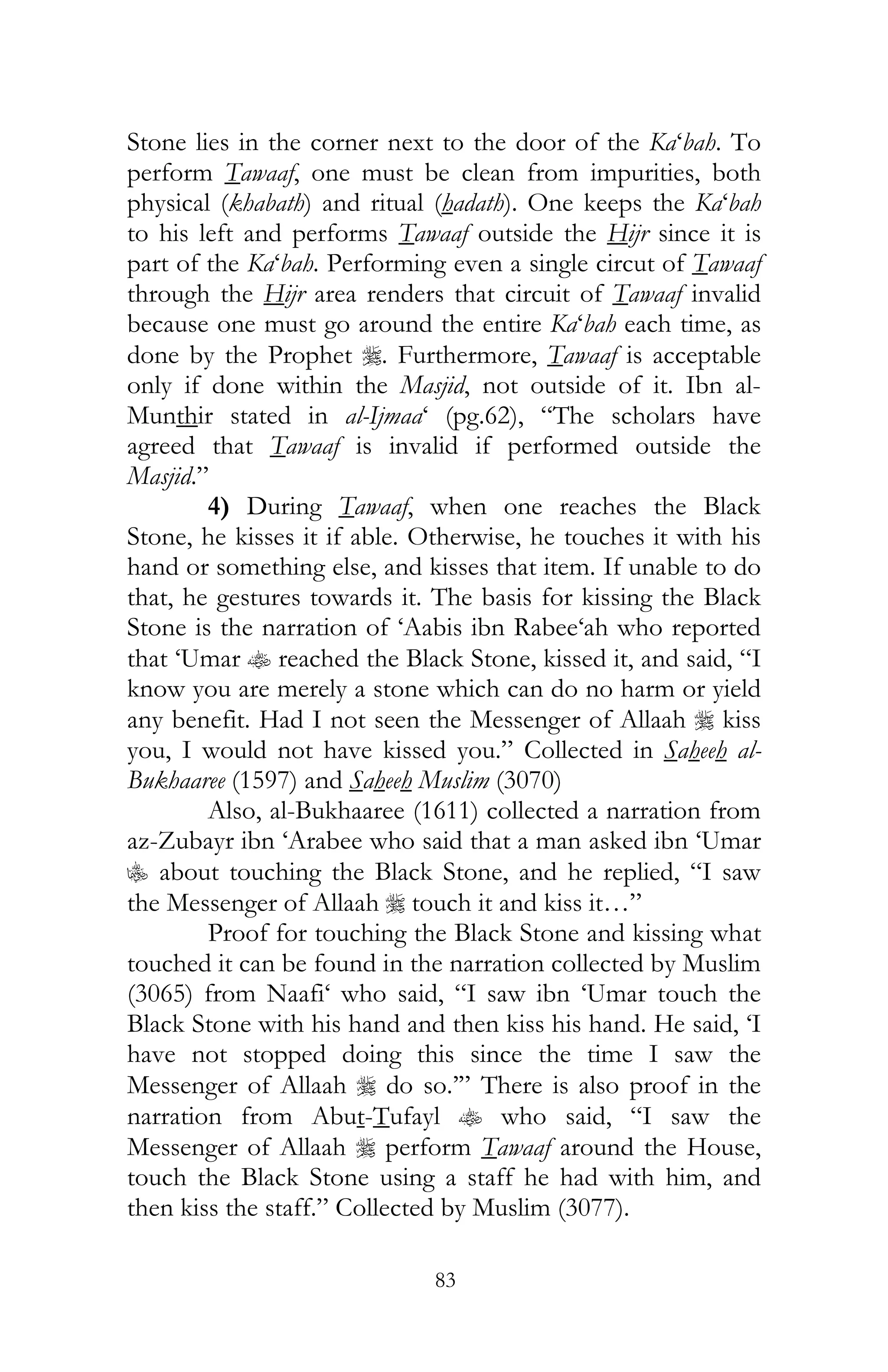 83
Stone lies in the corner next to the door of the Ka‘bah. To
perform Tawaaf, one must be clean from impurities, both
physical (khabath) and ritual (hadath). One keeps the Ka‘bah
to his left and performs Tawaaf outside the Hijr since it is
part of the Ka‘bah. Performing even a single circut of Tawaaf
through the Hijr area renders that circuit of Tawaaf invalid
because one must go around the entire Ka‘bah each time, as
done by the Prophet r. Furthermore, Tawaaf is acceptable
only if done within the Masjid, not outside of it. Ibn al-
Munthir stated in al-Ijmaa‘ (pg.62), “The scholars have
agreed that Tawaaf is invalid if performed outside the
Masjid.”
4) During Tawaaf, when one reaches the Black
Stone, he kisses it if able. Otherwise, he touches it with his
hand or something else, and kisses that item. If unable to do
that, he gestures towards it. The basis for kissing the Black
Stone is the narration of ‘Aabis ibn Rabee‘ah who reported
that ‘Umar t reached the Black Stone, kissed it, and said, “I
know you are merely a stone which can do no harm or yield
any benefit. Had I not seen the Messenger of Allaah r kiss
you, I would not have kissed you.” Collected in Saheeh al-
Bukhaaree (1597) and Saheeh Muslim (3070)
Also, al-Bukhaaree (1611) collected a narration from
az-Zubayr ibn ‘Arabee who said that a man asked ibn ‘Umar
C about touching the Black Stone, and he replied, “I saw
the Messenger of Allaah r touch it and kiss it…”
Proof for touching the Black Stone and kissing what
touched it can be found in the narration collected by Muslim
(3065) from Naafi‘ who said, “I saw ibn ‘Umar touch the
Black Stone with his hand and then kiss his hand. He said, ‘I
have not stopped doing this since the time I saw the
Messenger of Allaah r do so.’” There is also proof in the
narration from Abut-Tufayl t who said, “I saw the
Messenger of Allaah r perform Tawaaf around the House,
touch the Black Stone using a staff he had with him, and
then kiss the staff.” Collected by Muslim (3077).
 