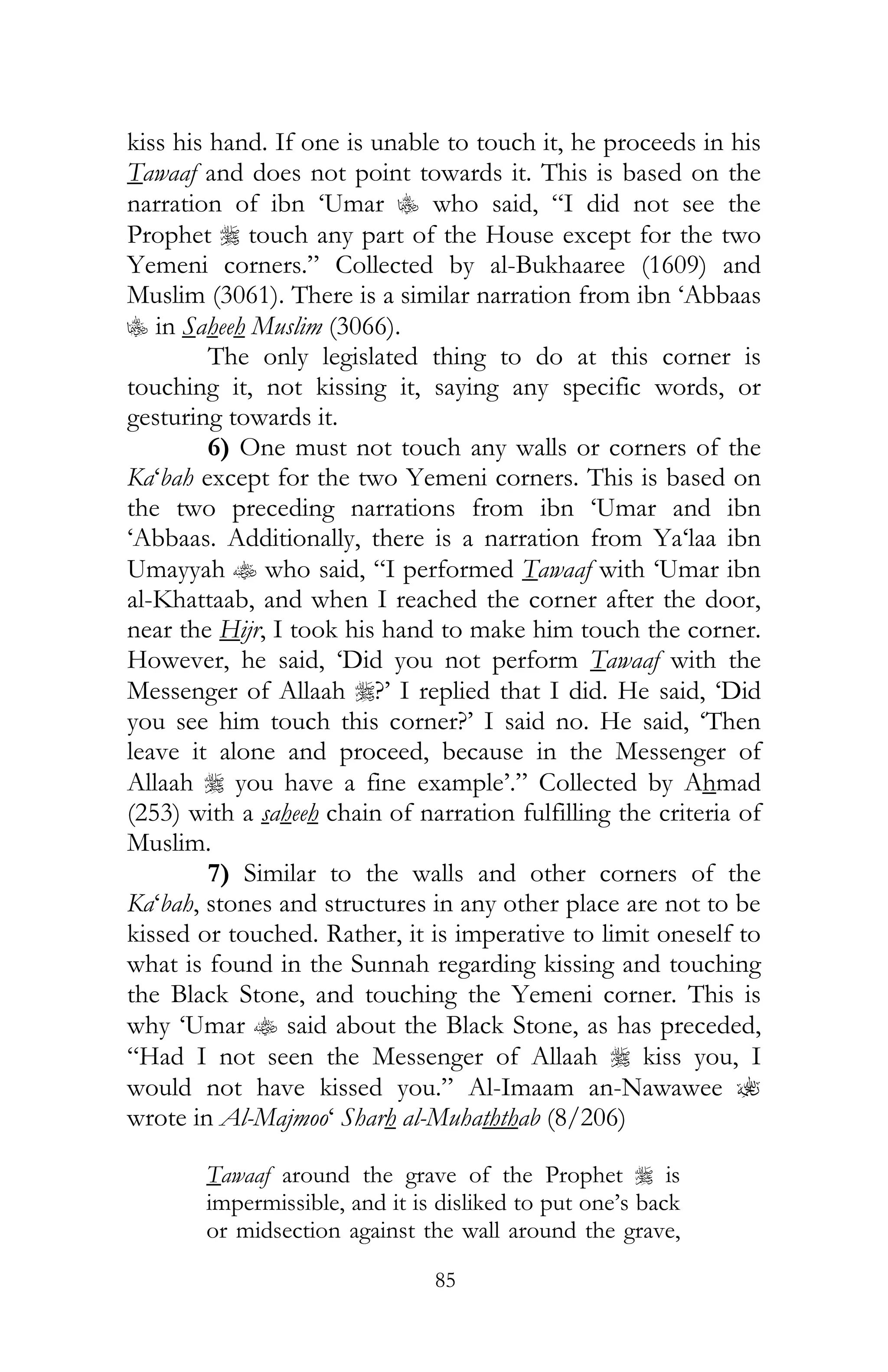 85
kiss his hand. If one is unable to touch it, he proceeds in his
Tawaaf and does not point towards it. This is based on the
narration of ibn ‘Umar C who said, “I did not see the
Prophet r touch any part of the House except for the two
Yemeni corners.” Collected by al-Bukhaaree (1609) and
Muslim (3061). There is a similar narration from ibn ‘Abbaas
C in Saheeh Muslim (3066).
The only legislated thing to do at this corner is
touching it, not kissing it, saying any specific words, or
gesturing towards it.
6) One must not touch any walls or corners of the
Ka‘bah except for the two Yemeni corners. This is based on
the two preceding narrations from ibn ‘Umar and ibn
‘Abbaas. Additionally, there is a narration from Ya‘laa ibn
Umayyah t who said, “I performed Tawaaf with ‘Umar ibn
al-Khattaab, and when I reached the corner after the door,
near the Hijr, I took his hand to make him touch the corner.
However, he said, ‘Did you not perform Tawaaf with the
Messenger of Allaah r?’ I replied that I did. He said, ‘Did
you see him touch this corner?’ I said no. He said, ‘Then
leave it alone and proceed, because in the Messenger of
Allaah r you have a fine example’.” Collected by Ahmad
(253) with a saheeh chain of narration fulfilling the criteria of
Muslim.
7) Similar to the walls and other corners of the
Ka‘bah, stones and structures in any other place are not to be
kissed or touched. Rather, it is imperative to limit oneself to
what is found in the Sunnah regarding kissing and touching
the Black Stone, and touching the Yemeni corner. This is
why ‘Umar t said about the Black Stone, as has preceded,
“Had I not seen the Messenger of Allaah r kiss you, I
would not have kissed you.” Al-Imaam an-Nawawee ?
wrote in Al-Majmoo‘ Sharh al-Muhaththab (8/206)
Tawaaf around the grave of the Prophet r is
impermissible, and it is disliked to put one’s back
or midsection against the wall around the grave,
 