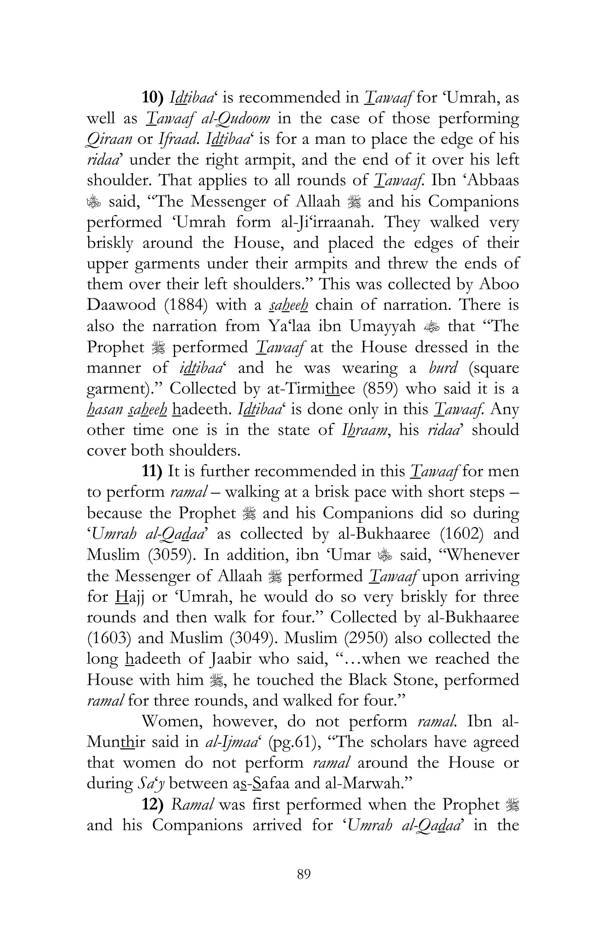 89
10) Idtibaa‘ is recommended in Tawaaf for ‘Umrah, as
well as Tawaaf al-Qudoom in the case of those performing
Qiraan or Ifraad. Idtibaa‘ is for a man to place the edge of his
ridaa’ under the right armpit, and the end of it over his left
shoulder. That applies to all rounds of Tawaaf. Ibn ‘Abbaas
C said, “The Messenger of Allaah r and his Companions
performed ‘Umrah form al-Ji‘irraanah. They walked very
briskly around the House, and placed the edges of their
upper garments under their armpits and threw the ends of
them over their left shoulders.” This was collected by Aboo
Daawood (1884) with a saheeh chain of narration. There is
also the narration from Ya‘laa ibn Umayyah t that “The
Prophet r performed Tawaaf at the House dressed in the
manner of idtibaa‘ and he was wearing a burd (square
garment).” Collected by at-Tirmithee (859) who said it is a
hasan saheeh hadeeth. Idtibaa‘ is done only in this Tawaaf. Any
other time one is in the state of Ihraam, his ridaa’ should
cover both shoulders.
11) It is further recommended in this Tawaaf for men
to perform ramal – walking at a brisk pace with short steps –
because the Prophet r and his Companions did so during
‘Umrah al-Qadaa’ as collected by al-Bukhaaree (1602) and
Muslim (3059). In addition, ibn ‘Umar C said, “Whenever
the Messenger of Allaah r performed Tawaaf upon arriving
for Hajj or ‘Umrah, he would do so very briskly for three
rounds and then walk for four.” Collected by al-Bukhaaree
(1603) and Muslim (3049). Muslim (2950) also collected the
long hadeeth of Jaabir who said, “…when we reached the
House with him r, he touched the Black Stone, performed
ramal for three rounds, and walked for four.”
Women, however, do not perform ramal. Ibn al-
Munthir said in al-Ijmaa‘ (pg.61), “The scholars have agreed
that women do not perform ramal around the House or
during Sa‘y between as-Safaa and al-Marwah.”
12) Ramal was first performed when the Prophet r
and his Companions arrived for ‘Umrah al-Qadaa’ in the
 