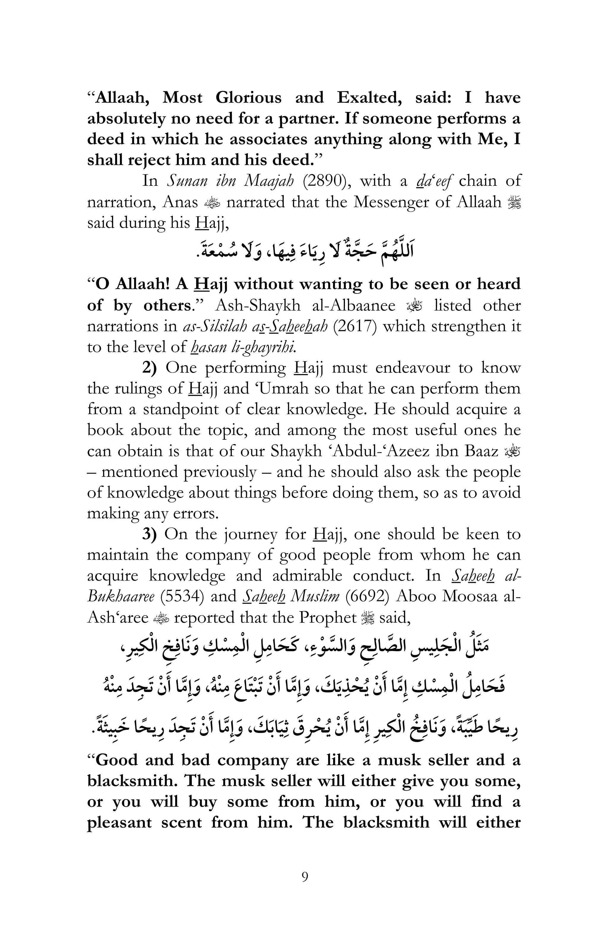 9
“Allaah, Most Glorious and Exalted, said: I have
absolutely no need for a partner. If someone performs a
deed in which he associates anything along with Me, I
shall reject him and his deed.”
In Sunan ibn Maajah (2890), with a da‘eef chain of
narration, Anas t narrated that the Messenger of Allaah r
said during his Hajj,
,
“O Allaah! A Hajj without wanting to be seen or heard
of by others.” Ash-Shaykh al-Albaanee ? listed other
narrations in as-Silsilah as-Saheehah (2617) which strengthen it
to the level of hasan li-ghayrihi.
2) One performing Hajj must endeavour to know
the rulings of Hajj and ‘Umrah so that he can perform them
from a standpoint of clear knowledge. He should acquire a
book about the topic, and among the most useful ones he
can obtain is that of our Shaykh ‘Abdul-‘Azeez ibn Baaz ?
– mentioned previously – and he should also ask the people
of knowledge about things before doing them, so as to avoid
making any errors.
3) On the journey for Hajj, one should be keen to
maintain the company of good people from whom he can
acquire knowledge and admirable conduct. In Saheeh al-
Bukhaaree (5534) and Saheeh Muslim (6692) Aboo Moosaa al-
Ash‘aree t reported that the Prophet r said,
,¯ , ¯
,ï ,ï
, ¯ ¯ ,
“Good and bad company are like a musk seller and a
blacksmith. The musk seller will either give you some,
or you will buy some from him, or you will find a
pleasant scent from him. The blacksmith will either
 