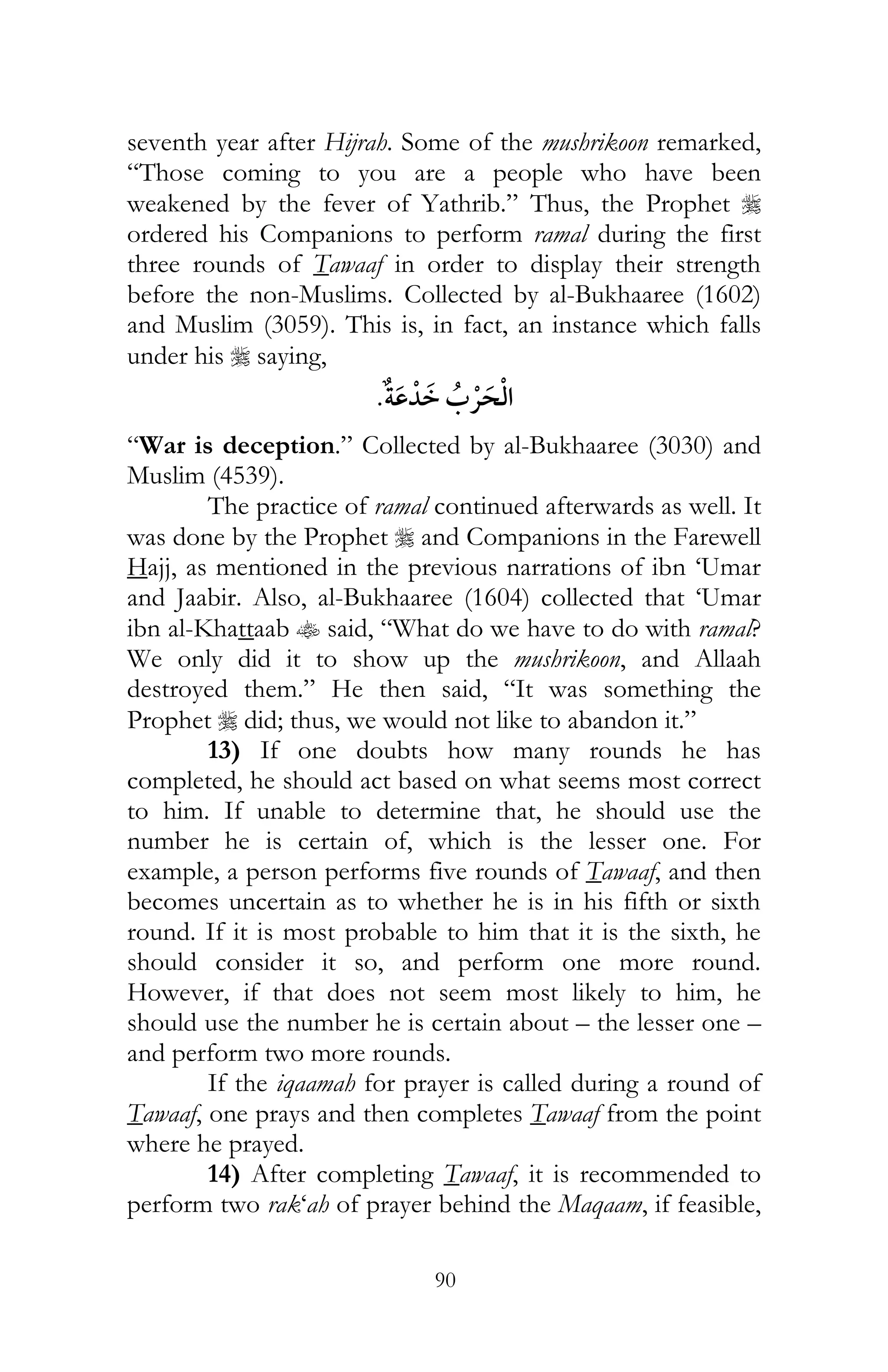 90
seventh year after Hijrah. Some of the mushrikoon remarked,
“Those coming to you are a people who have been
weakened by the fever of Yathrib.” Thus, the Prophet r
ordered his Companions to perform ramal during the first
three rounds of Tawaaf in order to display their strength
before the non-Muslims. Collected by al-Bukhaaree (1602)
and Muslim (3059). This is, in fact, an instance which falls
under his r saying,
¯
“War is deception.” Collected by al-Bukhaaree (3030) and
Muslim (4539).
The practice of ramal continued afterwards as well. It
was done by the Prophet r and Companions in the Farewell
Hajj, as mentioned in the previous narrations of ibn ‘Umar
and Jaabir. Also, al-Bukhaaree (1604) collected that ‘Umar
ibn al-Khattaab t said, “What do we have to do with ramal?
We only did it to show up the mushrikoon, and Allaah
destroyed them.” He then said, “It was something the
Prophet r did; thus, we would not like to abandon it.”
13) If one doubts how many rounds he has
completed, he should act based on what seems most correct
to him. If unable to determine that, he should use the
number he is certain of, which is the lesser one. For
example, a person performs five rounds of Tawaaf, and then
becomes uncertain as to whether he is in his fifth or sixth
round. If it is most probable to him that it is the sixth, he
should consider it so, and perform one more round.
However, if that does not seem most likely to him, he
should use the number he is certain about – the lesser one –
and perform two more rounds.
If the iqaamah for prayer is called during a round of
Tawaaf, one prays and then completes Tawaaf from the point
where he prayed.
14) After completing Tawaaf, it is recommended to
perform two rak‘ah of prayer behind the Maqaam, if feasible,
 