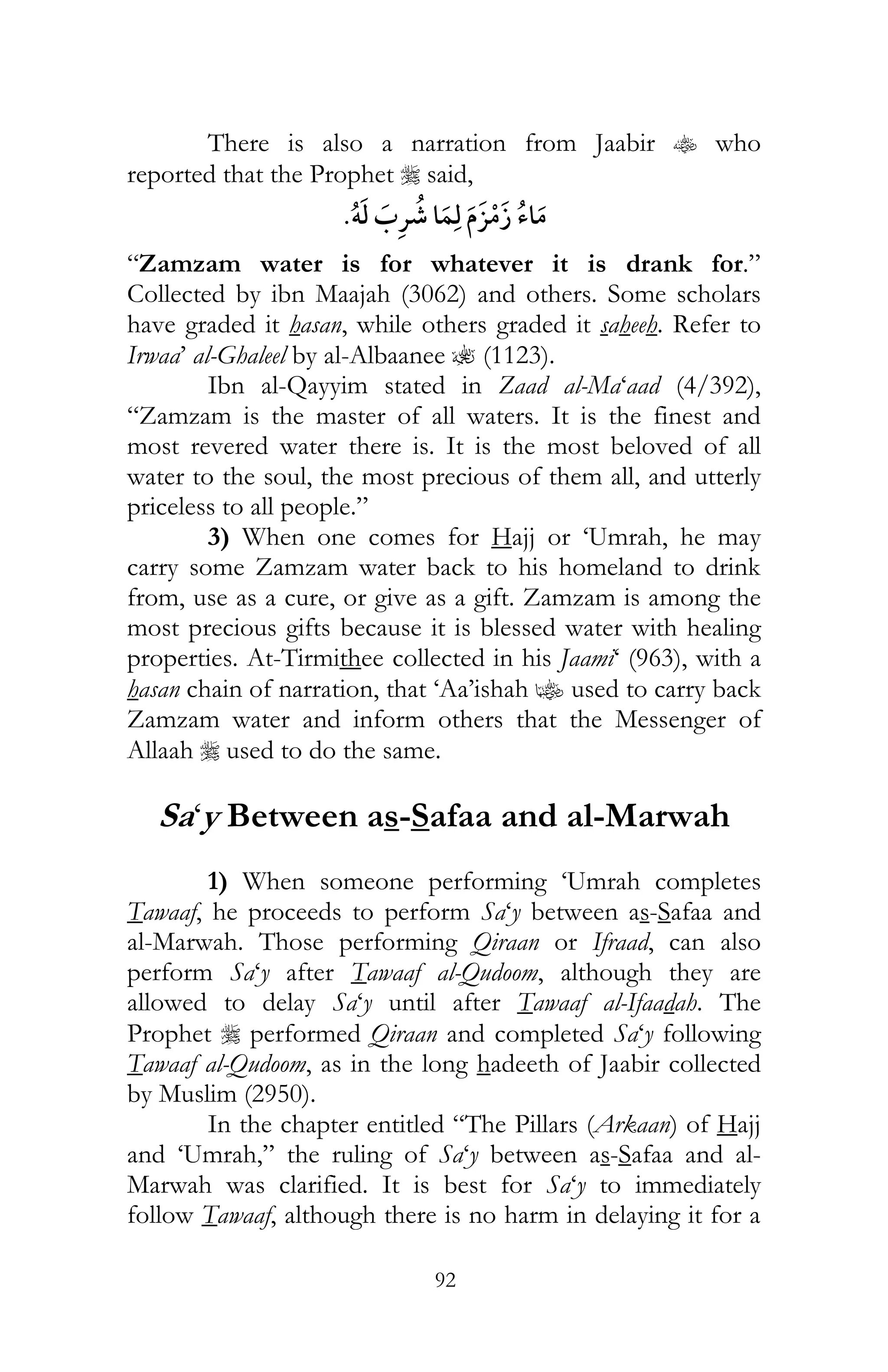 92
There is also a narration from Jaabir t who
reported that the Prophet r said,
ï ¯
“Zamzam water is for whatever it is drank for.”
Collected by ibn Maajah (3062) and others. Some scholars
have graded it hasan, while others graded it saheeh. Refer to
Irwaa’ al-Ghaleel by al-Albaanee ? (1123).
Ibn al-Qayyim stated in Zaad al-Ma‘aad (4/392),
“Zamzam is the master of all waters. It is the finest and
most revered water there is. It is the most beloved of all
water to the soul, the most precious of them all, and utterly
priceless to all people.”
3) When one comes for Hajj or ‘Umrah, he may
carry some Zamzam water back to his homeland to drink
from, use as a cure, or give as a gift. Zamzam is among the
most precious gifts because it is blessed water with healing
properties. At-Tirmithee collected in his Jaami‘ (963), with a
hasan chain of narration, that ‘Aa’ishah z used to carry back
Zamzam water and inform others that the Messenger of
Allaah r used to do the same.
Sa‘y Between as-Safaa and al-Marwah
1) When someone performing ‘Umrah completes
Tawaaf, he proceeds to perform Sa‘y between as-Safaa and
al-Marwah. Those performing Qiraan or Ifraad, can also
perform Sa‘y after Tawaaf al-Qudoom, although they are
allowed to delay Sa‘y until after Tawaaf al-Ifaadah. The
Prophet r performed Qiraan and completed Sa‘y following
Tawaaf al-Qudoom, as in the long hadeeth of Jaabir collected
by Muslim (2950).
In the chapter entitled “The Pillars (Arkaan) of Hajj
and ‘Umrah,” the ruling of Sa‘y between as-Safaa and al-
Marwah was clarified. It is best for Sa‘y to immediately
follow Tawaaf, although there is no harm in delaying it for a
 
