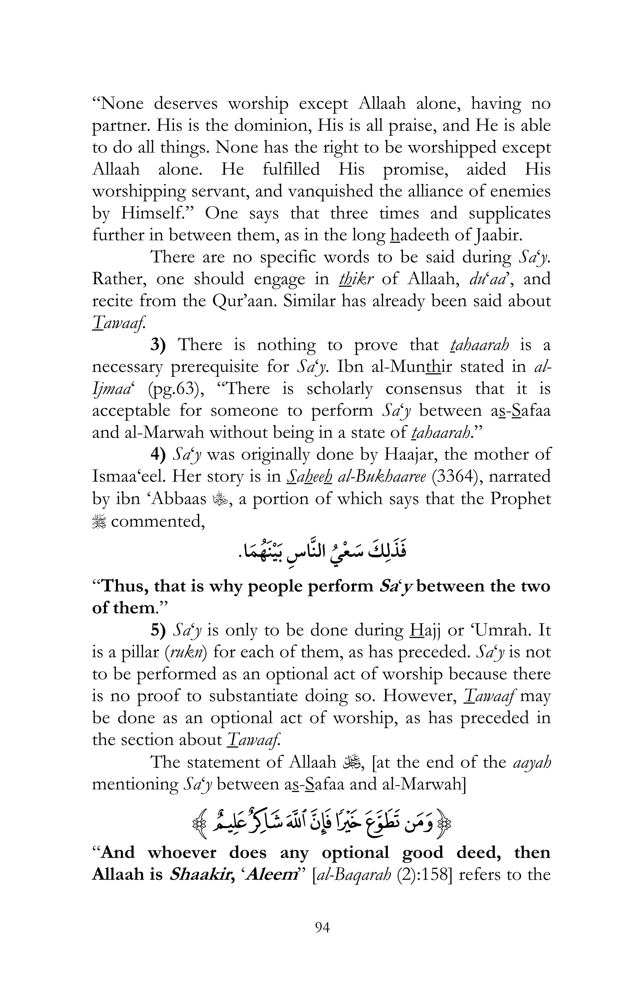 94
“None deserves worship except Allaah alone, having no
partner. His is the dominion, His is all praise, and He is able
to do all things. None has the right to be worshipped except
Allaah alone. He fulfilled His promise, aided His
worshipping servant, and vanquished the alliance of enemies
by Himself.” One says that three times and supplicates
further in between them, as in the long hadeeth of Jaabir.
There are no specific words to be said during Sa‘y.
Rather, one should engage in thikr of Allaah, du‘aa’, and
recite from the Qur’aan. Similar has already been said about
Tawaaf.
3) There is nothing to prove that tahaarah is a
necessary prerequisite for Sa‘y. Ibn al-Munthir stated in al-
Ijmaa‘ (pg.63), “There is scholarly consensus that it is
acceptable for someone to perform Sa‘y between as-Safaa
and al-Marwah without being in a state of tahaarah.”
4) Sa‘y was originally done by Haajar, the mother of
Ismaa‘eel. Her story is in Saheeh al-Bukhaaree (3364), narrated
by ibn ‘Abbaas C, a portion of which says that the Prophet
r commented,
¯
“Thus, that is why people perform Sa‘y between the two
of them.”
5) Sa‘y is only to be done during Hajj or ‘Umrah. It
is a pillar (rukn) for each of them, as has preceded. Sa‘y is not
to be performed as an optional act of worship because there
is no proof to substantiate doing so. However, Tawaaf may
be done as an optional act of worship, as has preceded in
the section about Tawaaf.
The statement of Allaah U, [at the end of the aayah
mentioning Sa‘y between as-Safaa and al-Marwah]
{nmlkjihz
“And whoever does any optional good deed, then
Allaah is Shaakir, ‘Aleem” [al-Baqarah (2):158] refers to the
 