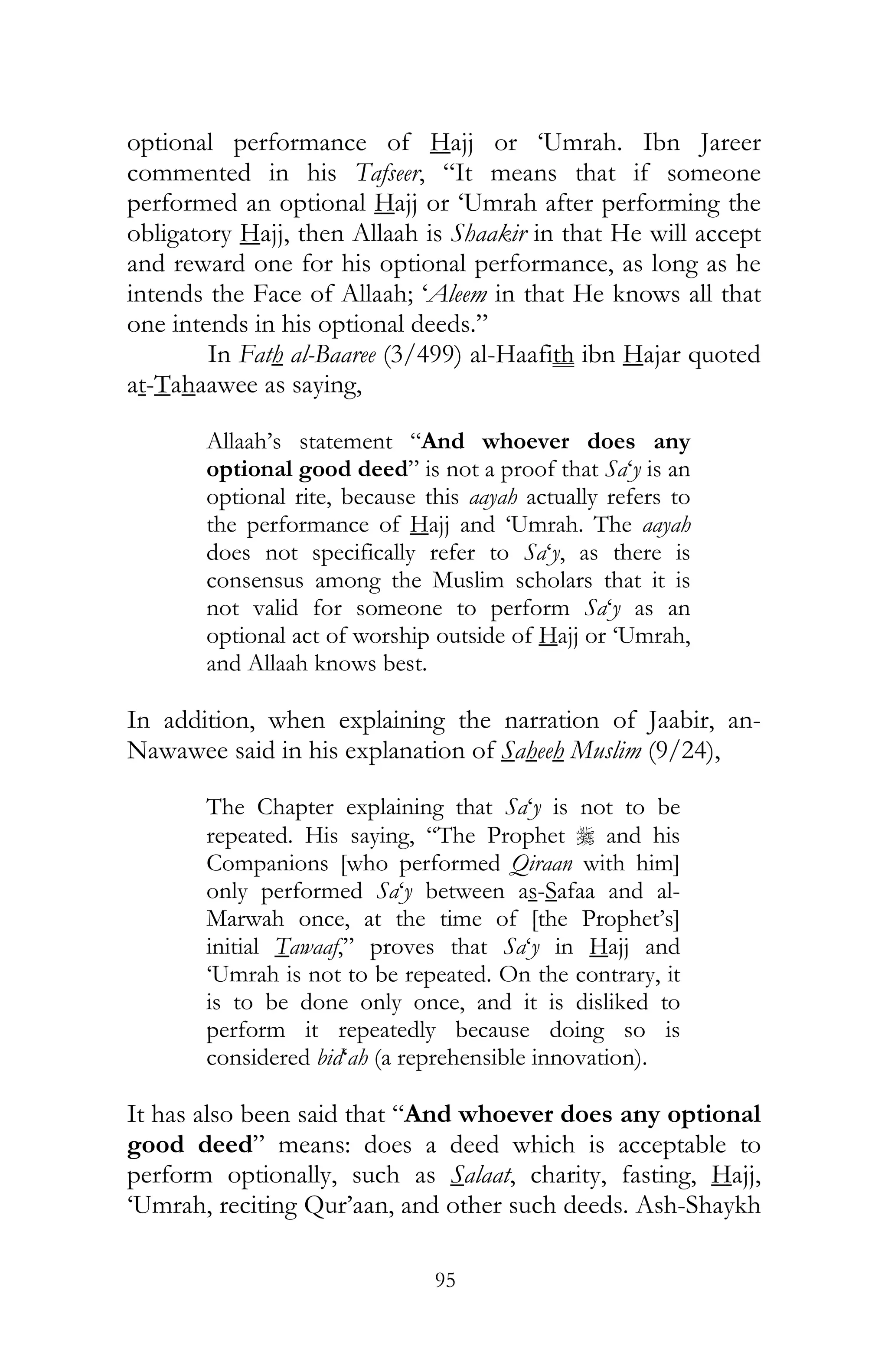 95
optional performance of Hajj or ‘Umrah. Ibn Jareer
commented in his Tafseer, “It means that if someone
performed an optional Hajj or ‘Umrah after performing the
obligatory Hajj, then Allaah is Shaakir in that He will accept
and reward one for his optional performance, as long as he
intends the Face of Allaah; ‘Aleem in that He knows all that
one intends in his optional deeds.”
In Fath al-Baaree (3/499) al-Haafith ibn Hajar quoted
at-Tahaawee as saying,
Allaah’s statement “And whoever does any
optional good deed” is not a proof that Sa‘y is an
optional rite, because this aayah actually refers to
the performance of Hajj and ‘Umrah. The aayah
does not specifically refer to Sa‘y, as there is
consensus among the Muslim scholars that it is
not valid for someone to perform Sa‘y as an
optional act of worship outside of Hajj or ‘Umrah,
and Allaah knows best.
In addition, when explaining the narration of Jaabir, an-
Nawawee said in his explanation of Saheeh Muslim (9/24),
The Chapter explaining that Sa‘y is not to be
repeated. His saying, “The Prophet r and his
Companions [who performed Qiraan with him]
only performed Sa‘y between as-Safaa and al-
Marwah once, at the time of [the Prophet’s]
initial Tawaaf,” proves that Sa‘y in Hajj and
‘Umrah is not to be repeated. On the contrary, it
is to be done only once, and it is disliked to
perform it repeatedly because doing so is
considered bid‘ah (a reprehensible innovation).
It has also been said that “And whoever does any optional
good deed” means: does a deed which is acceptable to
perform optionally, such as Salaat, charity, fasting, Hajj,
‘Umrah, reciting Qur’aan, and other such deeds. Ash-Shaykh
 