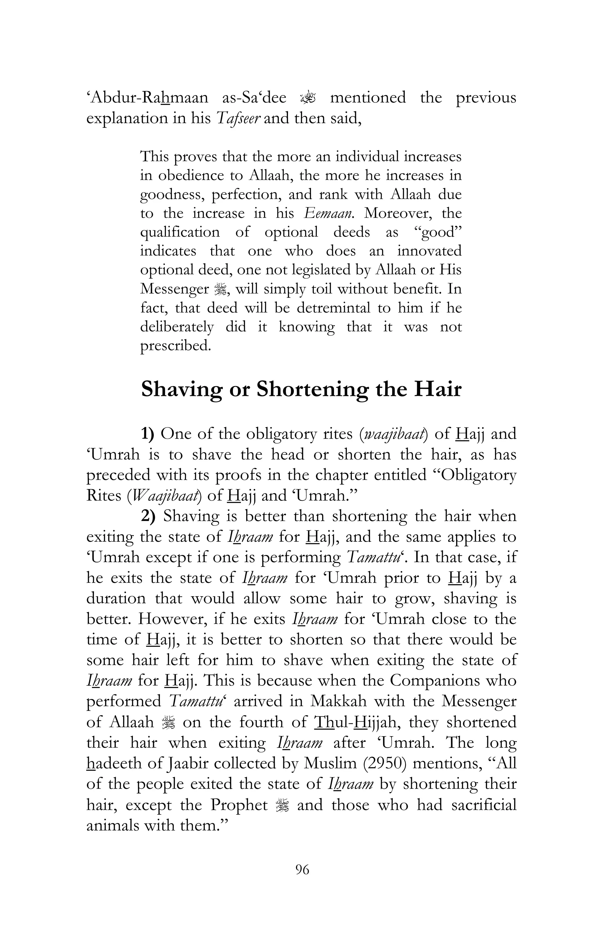 96
‘Abdur-Rahmaan as-Sa‘dee ? mentioned the previous
explanation in his Tafseer and then said,
This proves that the more an individual increases
in obedience to Allaah, the more he increases in
goodness, perfection, and rank with Allaah due
to the increase in his Eemaan. Moreover, the
qualification of optional deeds as “good”
indicates that one who does an innovated
optional deed, one not legislated by Allaah or His
Messenger r, will simply toil without benefit. In
fact, that deed will be detremintal to him if he
deliberately did it knowing that it was not
prescribed.
Shaving or Shortening the Hair
1) One of the obligatory rites (waajibaat) of Hajj and
‘Umrah is to shave the head or shorten the hair, as has
preceded with its proofs in the chapter entitled “Obligatory
Rites (Waajibaat) of Hajj and ‘Umrah.”
2) Shaving is better than shortening the hair when
exiting the state of Ihraam for Hajj, and the same applies to
‘Umrah except if one is performing Tamattu‘. In that case, if
he exits the state of Ihraam for ‘Umrah prior to Hajj by a
duration that would allow some hair to grow, shaving is
better. However, if he exits Ihraam for ‘Umrah close to the
time of Hajj, it is better to shorten so that there would be
some hair left for him to shave when exiting the state of
Ihraam for Hajj. This is because when the Companions who
performed Tamattu‘ arrived in Makkah with the Messenger
of Allaah r on the fourth of Thul-Hijjah, they shortened
their hair when exiting Ihraam after ‘Umrah. The long
hadeeth of Jaabir collected by Muslim (2950) mentions, “All
of the people exited the state of Ihraam by shortening their
hair, except the Prophet r and those who had sacrificial
animals with them.”
 