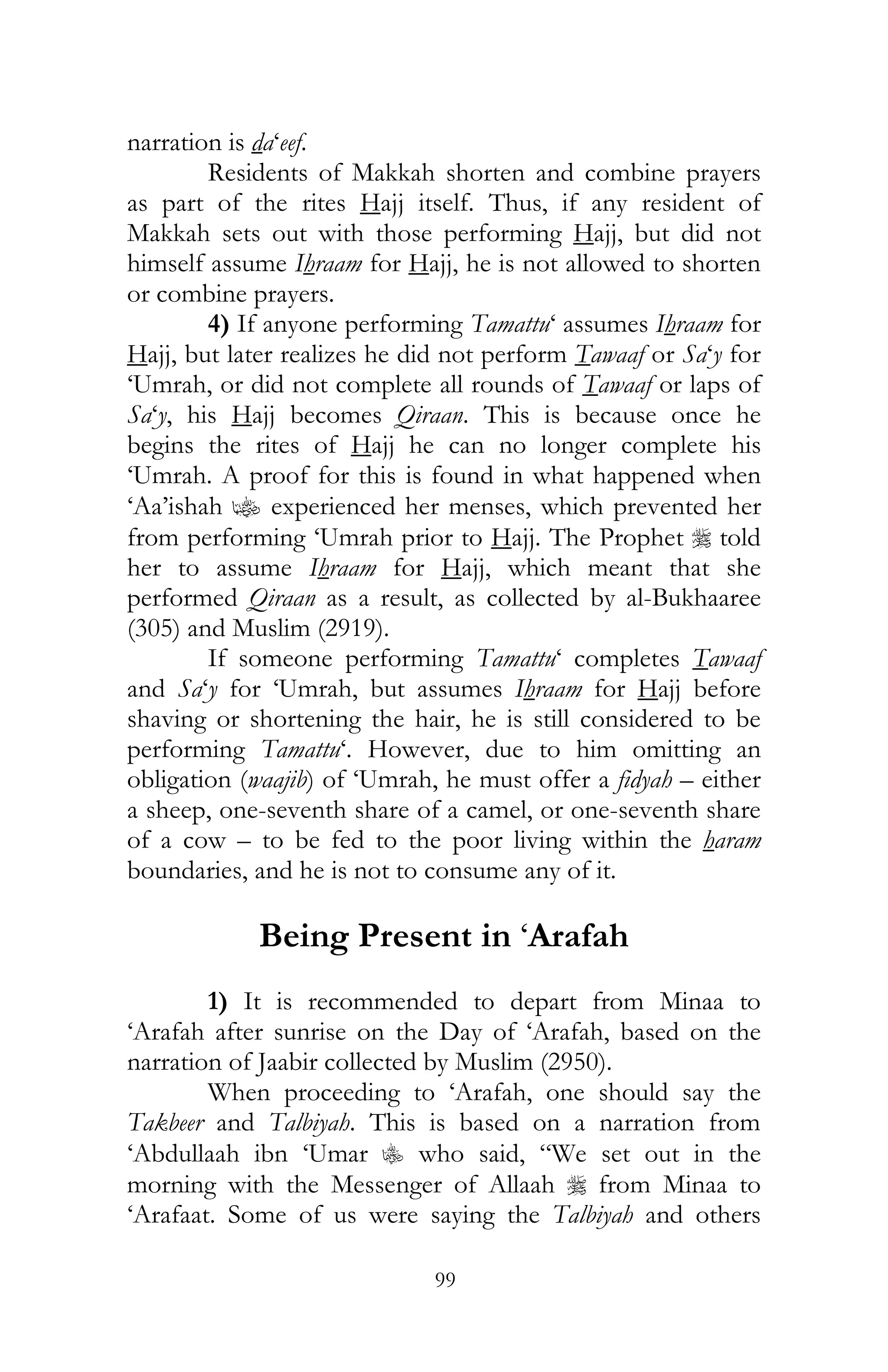 99
narration is da‘eef.
Residents of Makkah shorten and combine prayers
as part of the rites Hajj itself. Thus, if any resident of
Makkah sets out with those performing Hajj, but did not
himself assume Ihraam for Hajj, he is not allowed to shorten
or combine prayers.
4) If anyone performing Tamattu‘ assumes Ihraam for
Hajj, but later realizes he did not perform Tawaaf or Sa‘y for
‘Umrah, or did not complete all rounds of Tawaaf or laps of
Sa‘y, his Hajj becomes Qiraan. This is because once he
begins the rites of Hajj he can no longer complete his
‘Umrah. A proof for this is found in what happened when
‘Aa’ishah z experienced her menses, which prevented her
from performing ‘Umrah prior to Hajj. The Prophet r told
her to assume Ihraam for Hajj, which meant that she
performed Qiraan as a result, as collected by al-Bukhaaree
(305) and Muslim (2919).
If someone performing Tamattu‘ completes Tawaaf
and Sa‘y for ‘Umrah, but assumes Ihraam for Hajj before
shaving or shortening the hair, he is still considered to be
performing Tamattu‘. However, due to him omitting an
obligation (waajib) of ‘Umrah, he must offer a fidyah – either
a sheep, one-seventh share of a camel, or one-seventh share
of a cow – to be fed to the poor living within the haram
boundaries, and he is not to consume any of it.
Being Present in ‘Arafah
1) It is recommended to depart from Minaa to
‘Arafah after sunrise on the Day of ‘Arafah, based on the
narration of Jaabir collected by Muslim (2950).
When proceeding to ‘Arafah, one should say the
Takbeer and Talbiyah. This is based on a narration from
‘Abdullaah ibn ‘Umar C who said, “We set out in the
morning with the Messenger of Allaah r from Minaa to
‘Arafaat. Some of us were saying the Talbiyah and others
 