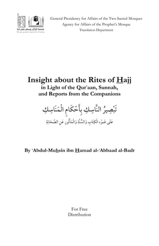 1
Insight about the Rites of Hajj
in Light of the Qur‟aan, Sunnah,
and Reports from the Companions
ِ‫ك‬ ِ‫َاس‬‫ن‬َ‫م‬ْ‫ل‬‫ا‬ ِ‫م‬‫ا‬َ‫ك‬ ْ‫ح‬َ‫ي‬ِ‫ب‬ ِ‫ك‬ ِ‫َّاس‬‫ن‬‫ال‬ ُ‫ور‬ ِ‫ص‬ْ‫ب‬َ‫ت‬
ِ‫ة‬َ‫ب‬‫ا‬َ‫ح‬ َّ‫الص‬ ِ‫عَن‬ ِ‫ور‬ُ‫ث‬ْ‫ا‬َ‫م‬ْ‫ل‬‫ا‬َ‫و‬ ِ‫َّة‬‫ن‬ ُّ‫الس‬َ‫و‬ ِ‫َاب‬‫ت‬ِ‫ك‬ْ‫ل‬‫ا‬ ِ‫ء‬ْ‫و‬ َ‫ض‬ ‫ى‬َ‫ل‬َ‫ع‬
By „Abdul-Muhsin ibn Hamad al-„Abbaad al-Badr
General Presidency for Affairs of the Two Sacred Mosques
Agency for Affairs of the Prophet‟s Mosque
Translation Department
For Free
Distribution
 