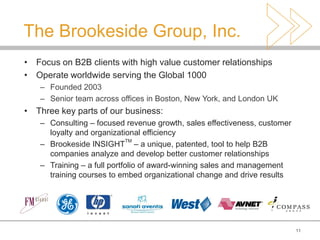 The Brookeside Group, Inc.
• Focus on B2B clients with high value customer relationships
• Operate worldwide serving the Global 1000
   – Founded 2003
   – Senior team across offices in Boston, New York, and London UK
• Three key parts of our business:
   – Consulting – focused revenue growth, sales effectiveness, customer
     loyalty and organizational efficiency
                            TM
   – Brookeside INSIGHT – a unique, patented, tool to help B2B
     companies analyze and develop better customer relationships
   – Training – a full portfolio of award-winning sales and management
     training courses to embed organizational change and drive results




                                                                          11
 