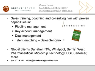 Contact us at:
                              Mark Sellers 614.571.8267
                              mark@breakthrough-sales.com


• Sales training, coaching and consulting firm with proven
  capabilities in:
    Pipeline management
    Key account management
    Deal management
    Talent matching – SalesGenomixTM

• Global clients Danaher, ITW, Whirlpool, Bemis, West
  Pharmaceutical, Microchip Technology, DSI, Sartomer,
  more
•   614.571.8267   mark@breakthrough-sales.com
 