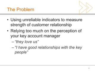 The Problem

• Using unreliable indicators to measure
  strength of customer relationship
• Relying too much on the perception of
  your key account manager
  – “they love us”
  – “I have good relationships with the key
    people”


                                              2
 