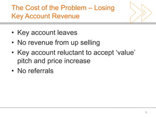 The Cost of the Problem – Losing
Key Account Revenue

• Key account leaves
• No revenue from up selling
• Key account reluctant to accept ‘value’
  pitch and price increase
• No referrals




                                            3
 