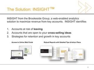 The Solution: INSIGHT™

INSIGHT from the Brookeside Group, a web-enabled analytics
solution to maximize revenue from key accounts. INSIGHT identifies

1. Accounts at risk of leaving
2. Accounts that are open to your cross-selling ideas
3. Strategies for retention and growth in key accounts

   Access to Online Web Portal   Robust Reports with Detailed Tips & Action Plans




                                                                                    6
 