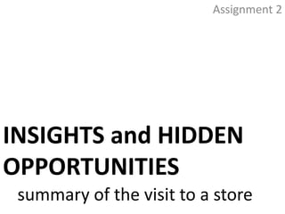 Assignment 2




INSIGHTS and HIDDEN
OPPORTUNITIES
 summary of the visit to a store
 