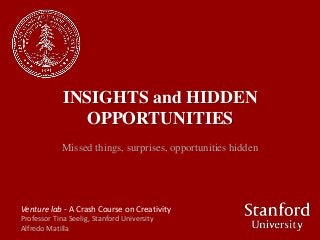 INSIGHTS and HIDDEN
               OPPORTUNITIES
             Missed things, surprises, opportunities hidden




Venture lab - A Crash Course on Creativity
Professor Tina Seelig, Stanford University
Alfredo Matilla
 