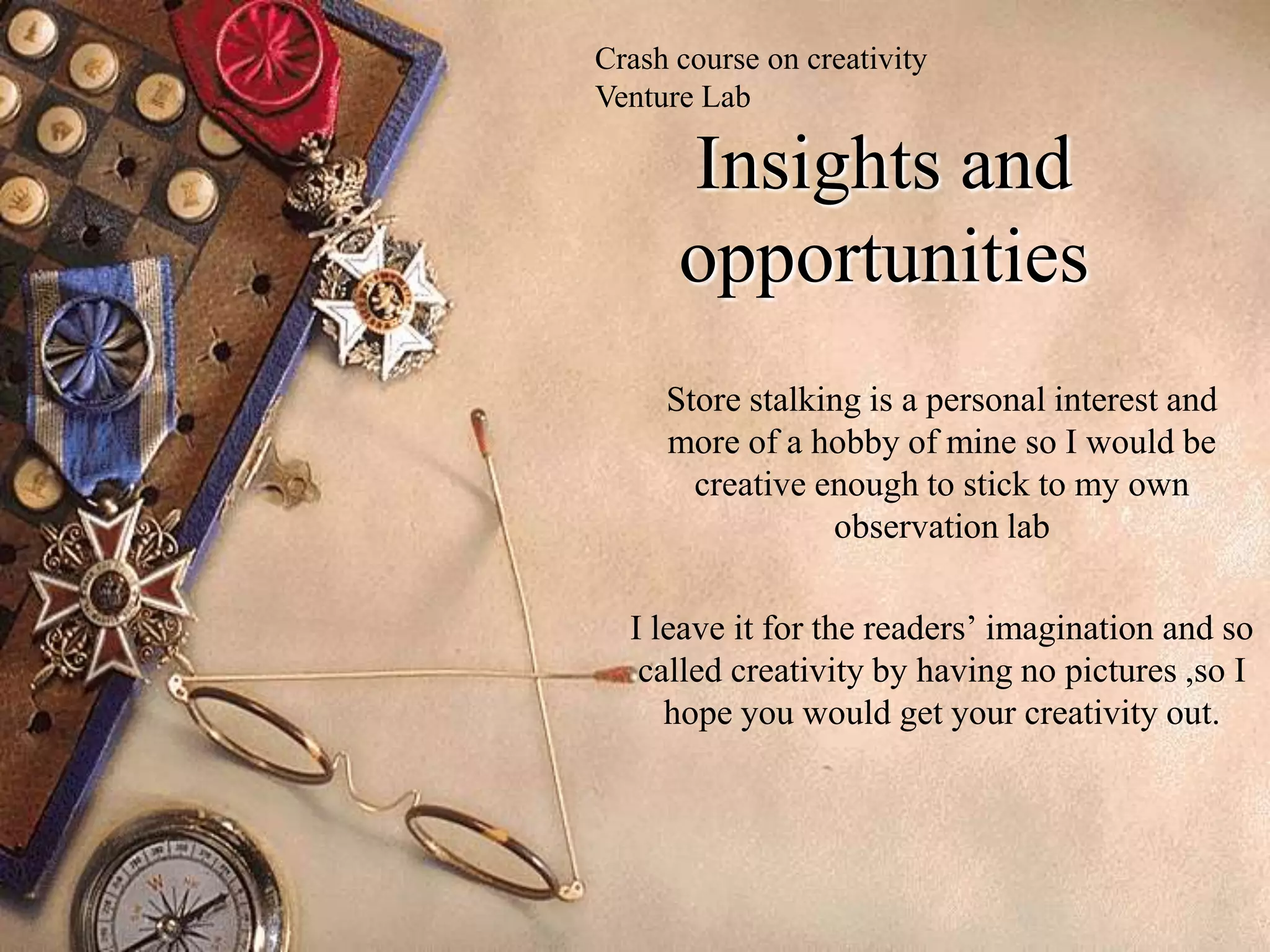 Crash course on creativity
Venture Lab

      Insights and
      opportunities
     Store stalking is a personal interest and
     more of a hobby of mine so I would be
       creative enough to stick to my own
                 observation lab

  I leave it for the readers’ imagination and so
   called creativity by having no pictures ,so I
     hope you would get your creativity out.
 