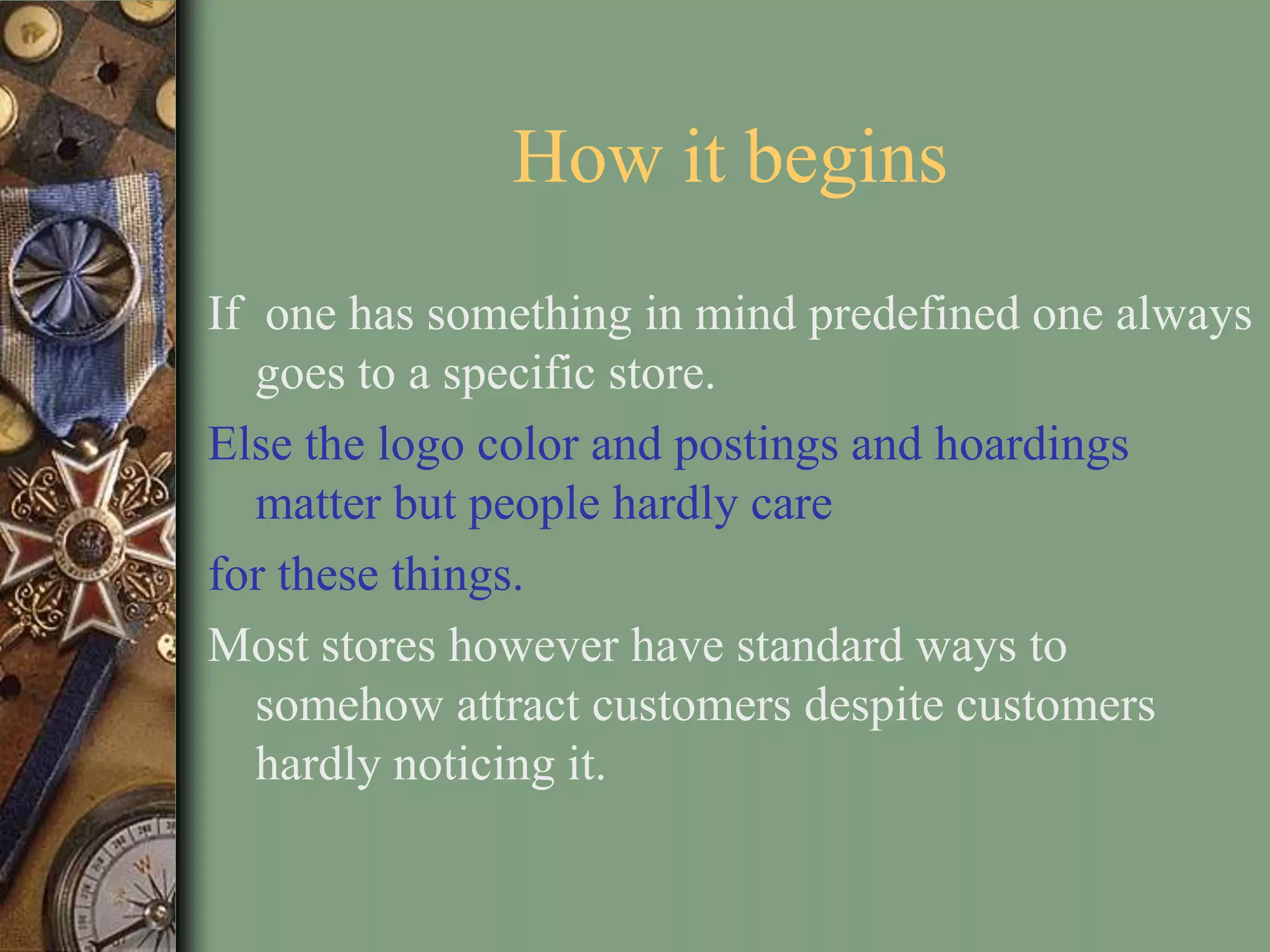 How it begins
If one has something in mind predefined one always
   goes to a specific store.
Else the logo color and postings and hoardings
   matter but people hardly care
for these things.
Most stores however have standard ways to
   somehow attract customers despite customers
   hardly noticing it.
 