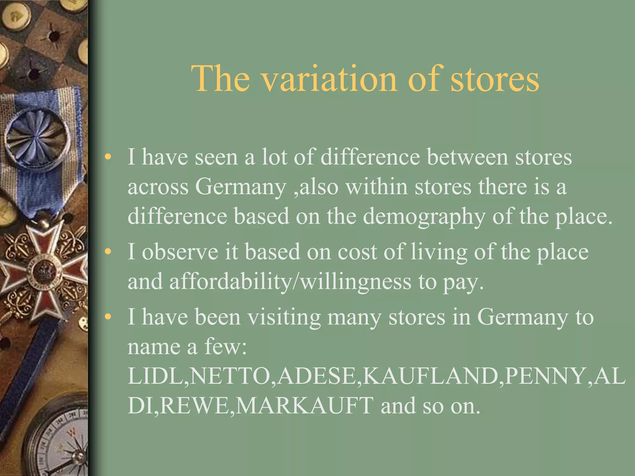 The variation of stores
• I have seen a lot of difference between stores
  across Germany ,also within stores there is a
  difference based on the demography of the place.
• I observe it based on cost of living of the place
  and affordability/willingness to pay.
• I have been visiting many stores in Germany to
  name a few:
  LIDL,NETTO,ADESE,KAUFLAND,PENNY,AL
  DI,REWE,MARKAUFT and so on.
 