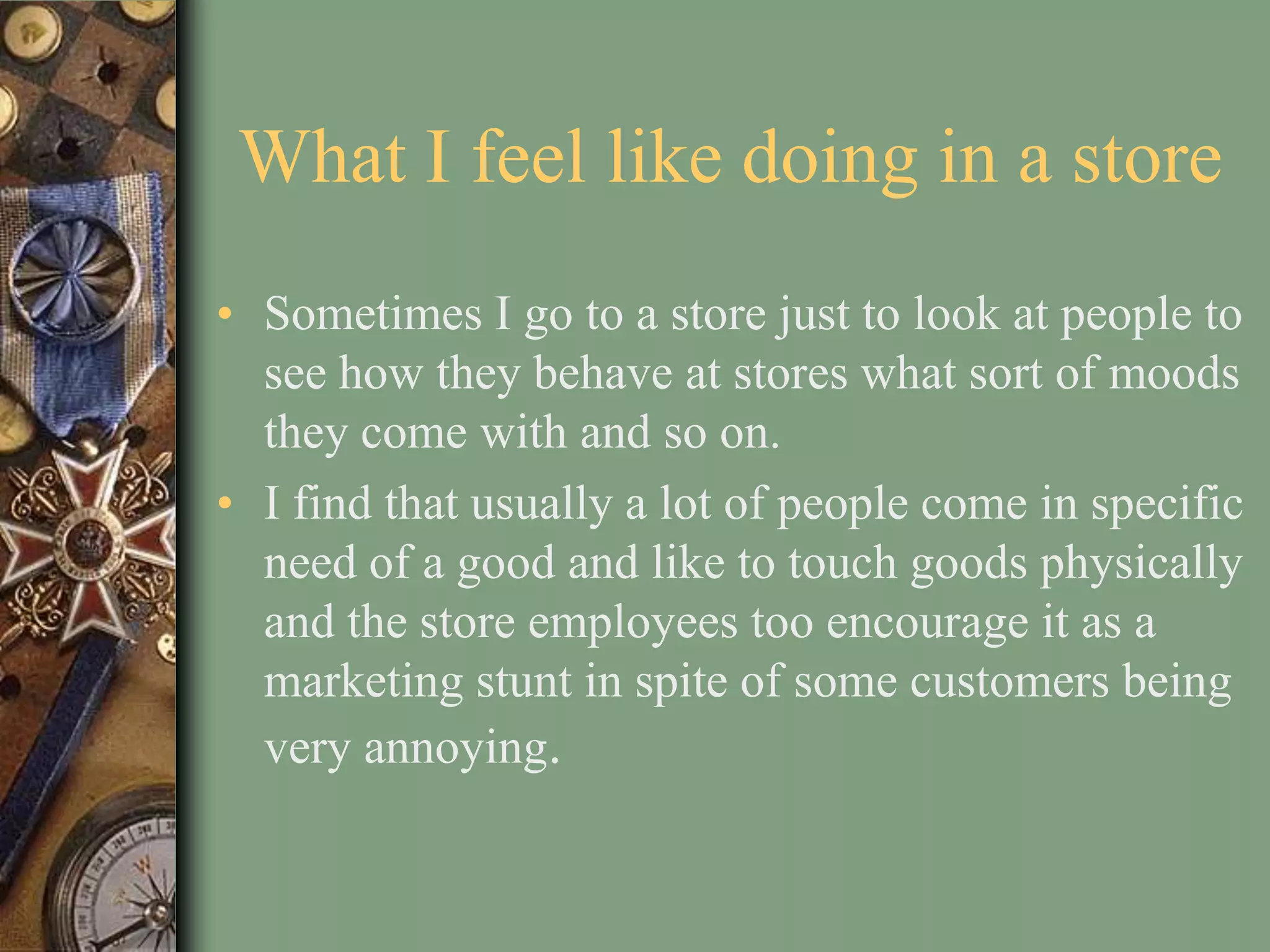 What I feel like doing in a store
• Sometimes I go to a store just to look at people to
  see how they behave at stores what sort of moods
  they come with and so on.
• I find that usually a lot of people come in specific
  need of a good and like to touch goods physically
  and the store employees too encourage it as a
  marketing stunt in spite of some customers being
  very annoying.
 