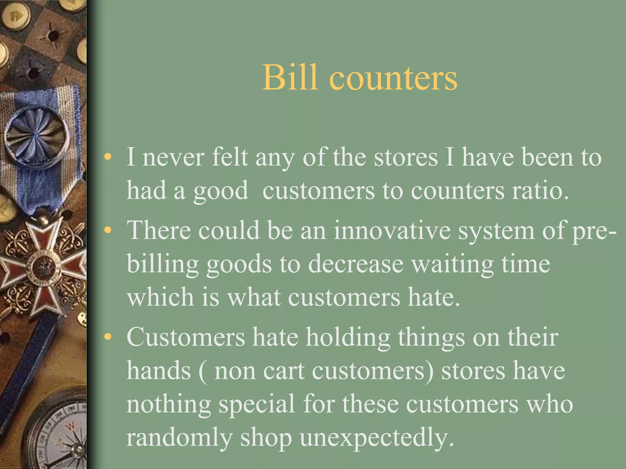 Bill counters
• I never felt any of the stores I have been to
  had a good customers to counters ratio.
• There could be an innovative system of pre-
  billing goods to decrease waiting time
  which is what customers hate.
• Customers hate holding things on their
  hands ( non cart customers) stores have
  nothing special for these customers who
  randomly shop unexpectedly.
 