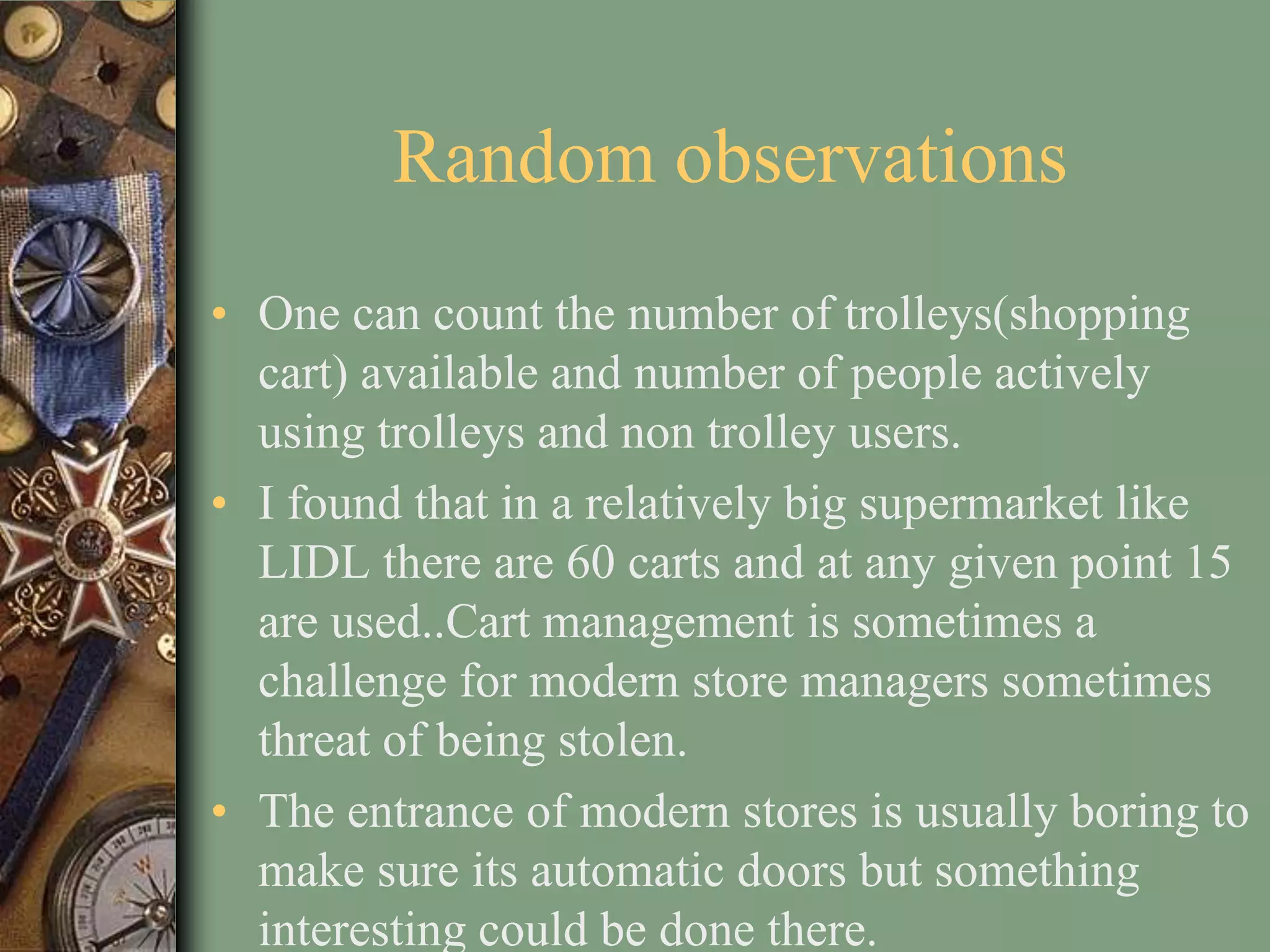 Random observations
• One can count the number of trolleys(shopping
  cart) available and number of people actively
  using trolleys and non trolley users.
• I found that in a relatively big supermarket like
  LIDL there are 60 carts and at any given point 15
  are used..Cart management is sometimes a
  challenge for modern store managers sometimes
  threat of being stolen.
• The entrance of modern stores is usually boring to
  make sure its automatic doors but something
  interesting could be done there.
 