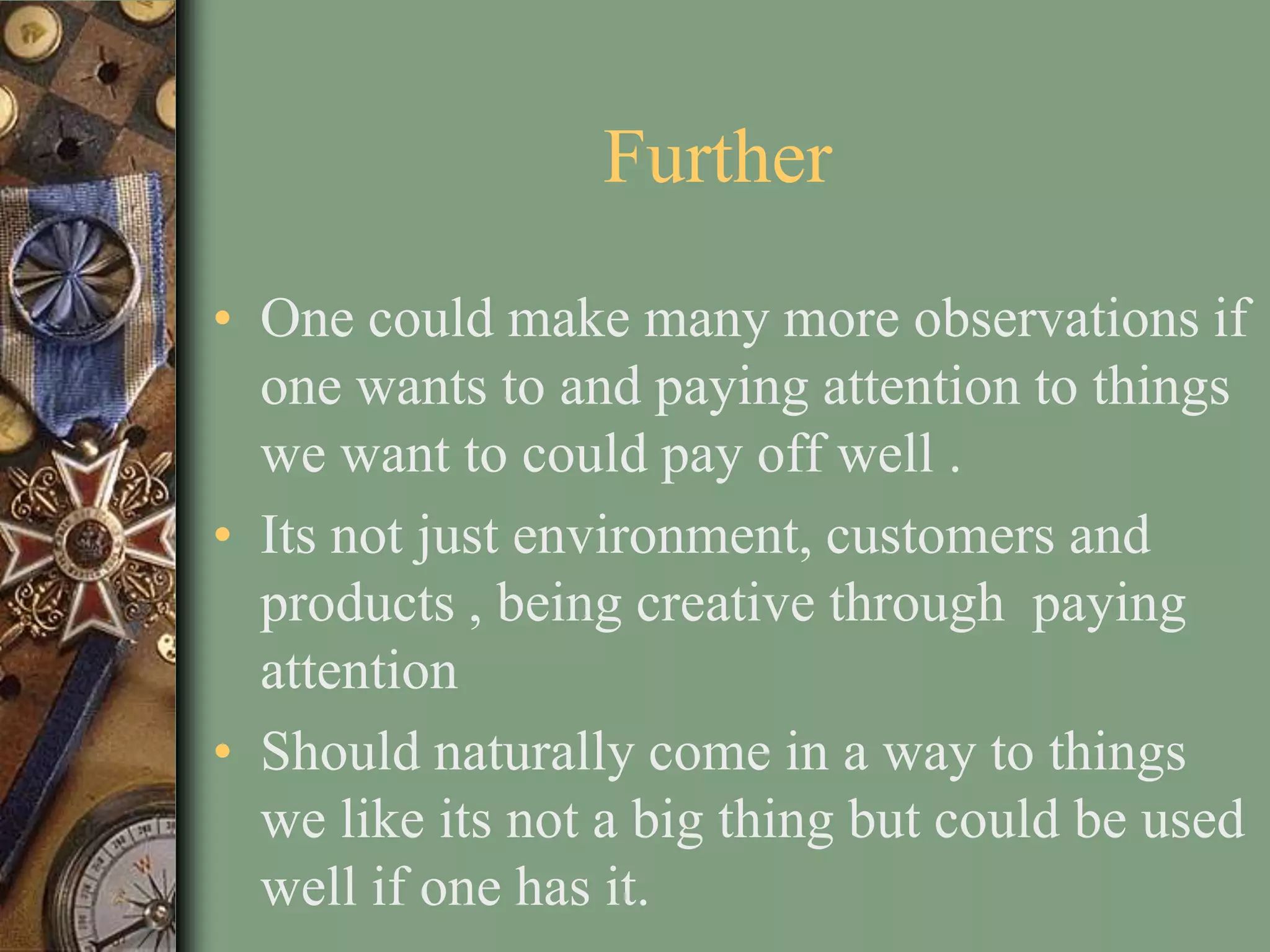Further
• One could make many more observations if
  one wants to and paying attention to things
  we want to could pay off well .
• Its not just environment, customers and
  products , being creative through paying
  attention
• Should naturally come in a way to things
  we like its not a big thing but could be used
  well if one has it.
 