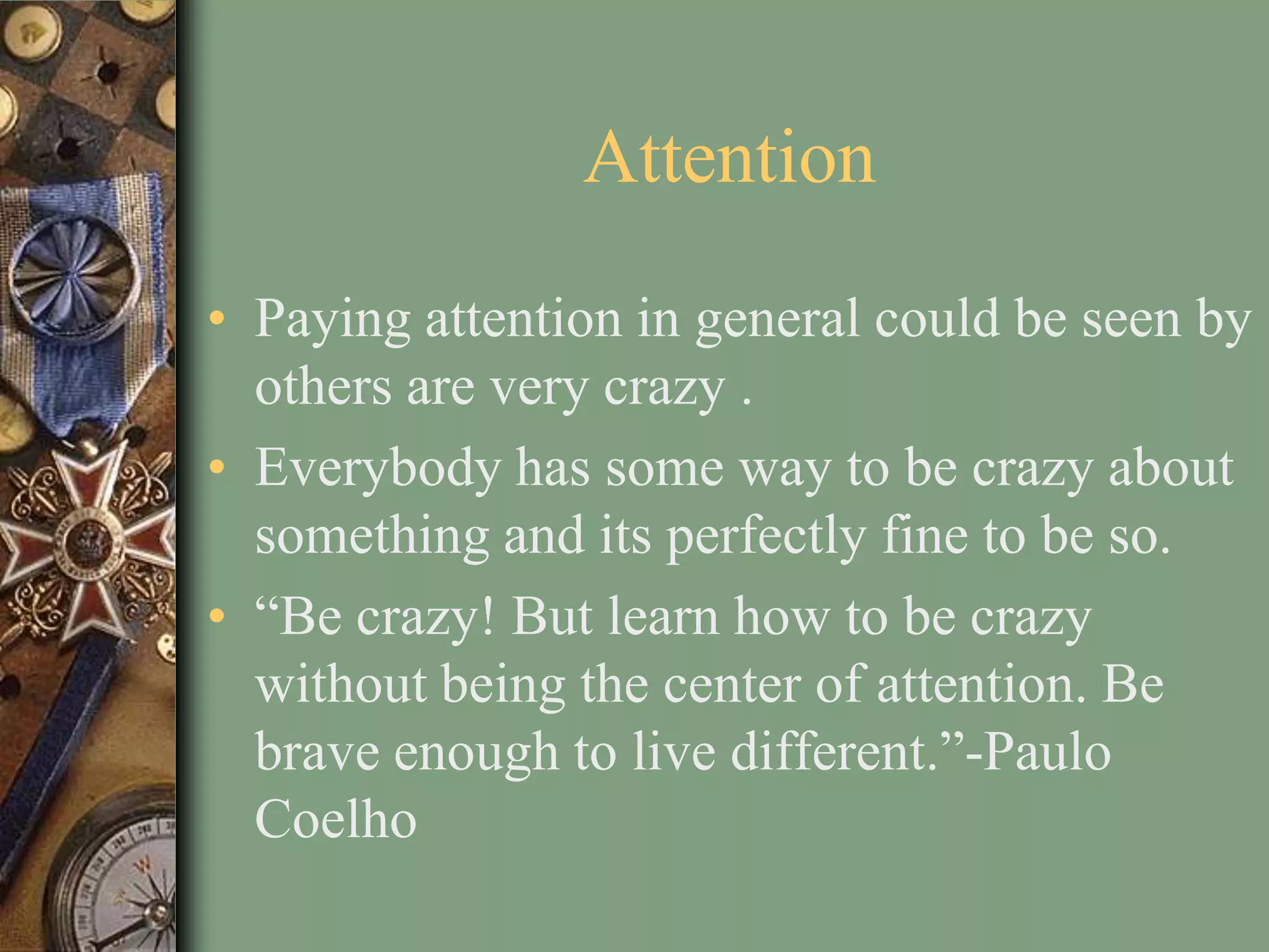 Attention
• Paying attention in general could be seen by
  others are very crazy .
• Everybody has some way to be crazy about
  something and its perfectly fine to be so.
• “Be crazy! But learn how to be crazy
  without being the center of attention. Be
  brave enough to live different.”-Paulo
  Coelho
 