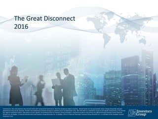 The Great Disconnect
2016
Commissions, fees and expenses may be associated with mutual fund investments. Read the prospectus before investing. Mutual funds are not guaranteed, values change frequently and past
performance may not be repeated. Written and published by Investors Group as a general source of information only. Not intended as a solicitation to buy or sell specific investments, or to provide
tax, legal or investment advice. Seek advice on your specific circumstances from an Investors Group Consultant. Investment products and services are offered through Investors Group Financial
Services Inc. (in Québec, a Financial Services firm) and Investors Group Securities Inc. (in Québec, a firm in Financial Planning). Investors Group Securities Inc. is a member of the Canadian Investor
Protection Fund.
 