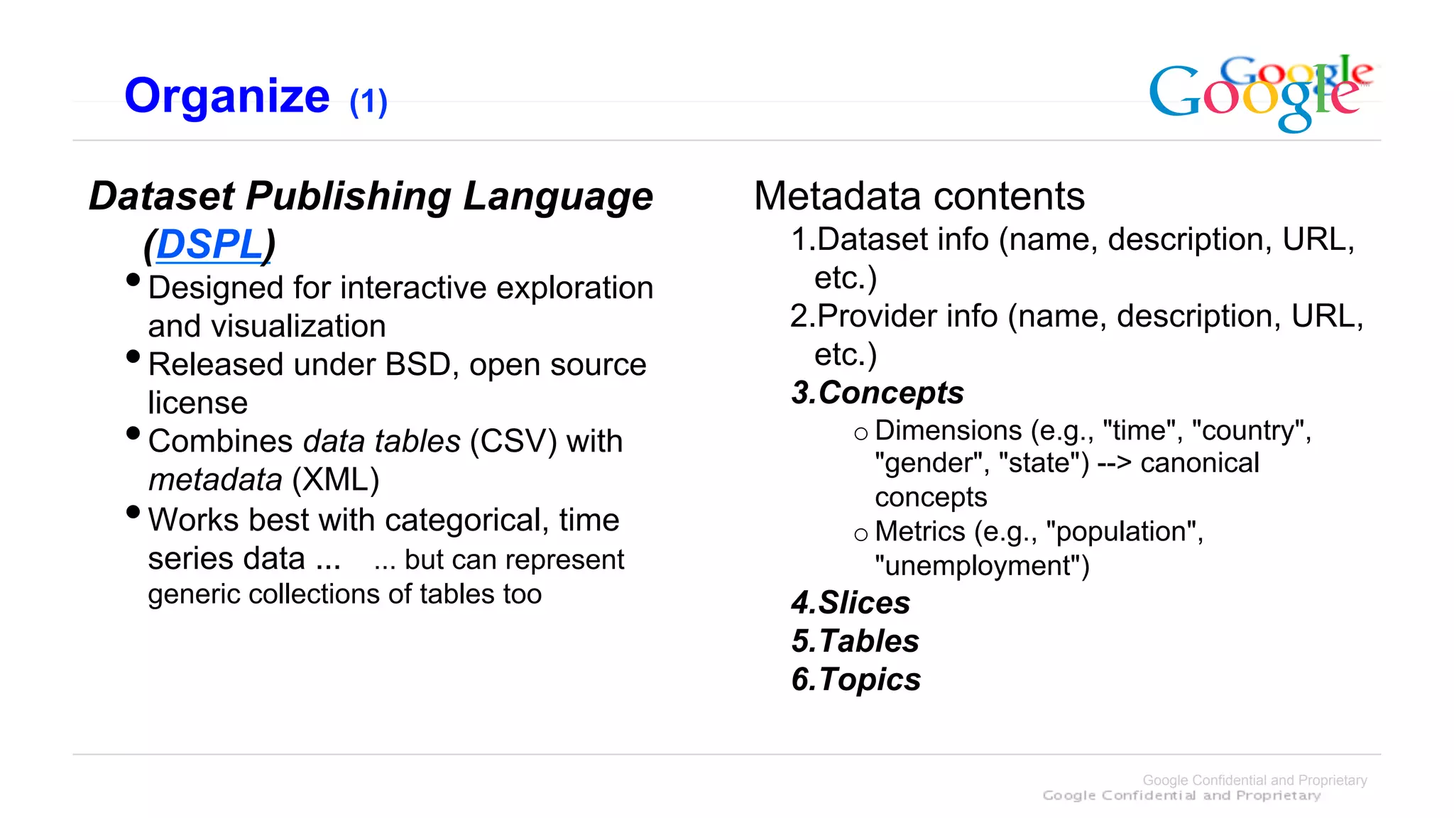 Organize         (1)


Dataset Publishing Language                Metadata contents
  (DSPL)                                    1. Dataset info (name, description, URL,
 • ﻿Designed for interactive exploration      etc.)
   and visualization                        2. Provider info (name, description, URL,
 • Released under BSD, open source            etc.)
   license                                  3. Concepts
 • Combines data tables (CSV) with              o Dimensions (e.g., "time", "country",
                                                  "gender", "state") --> canonical
   metadata (XML)                                 concepts
 • Works best with categorical, time            o Metrics (e.g., "population",
  series data ... ... but can represent           "unemployment")
  generic collections of tables too         4. Slices
                                            5. Tables
                                            6. Topics

                                                                       Google Confidential and Proprietary
 