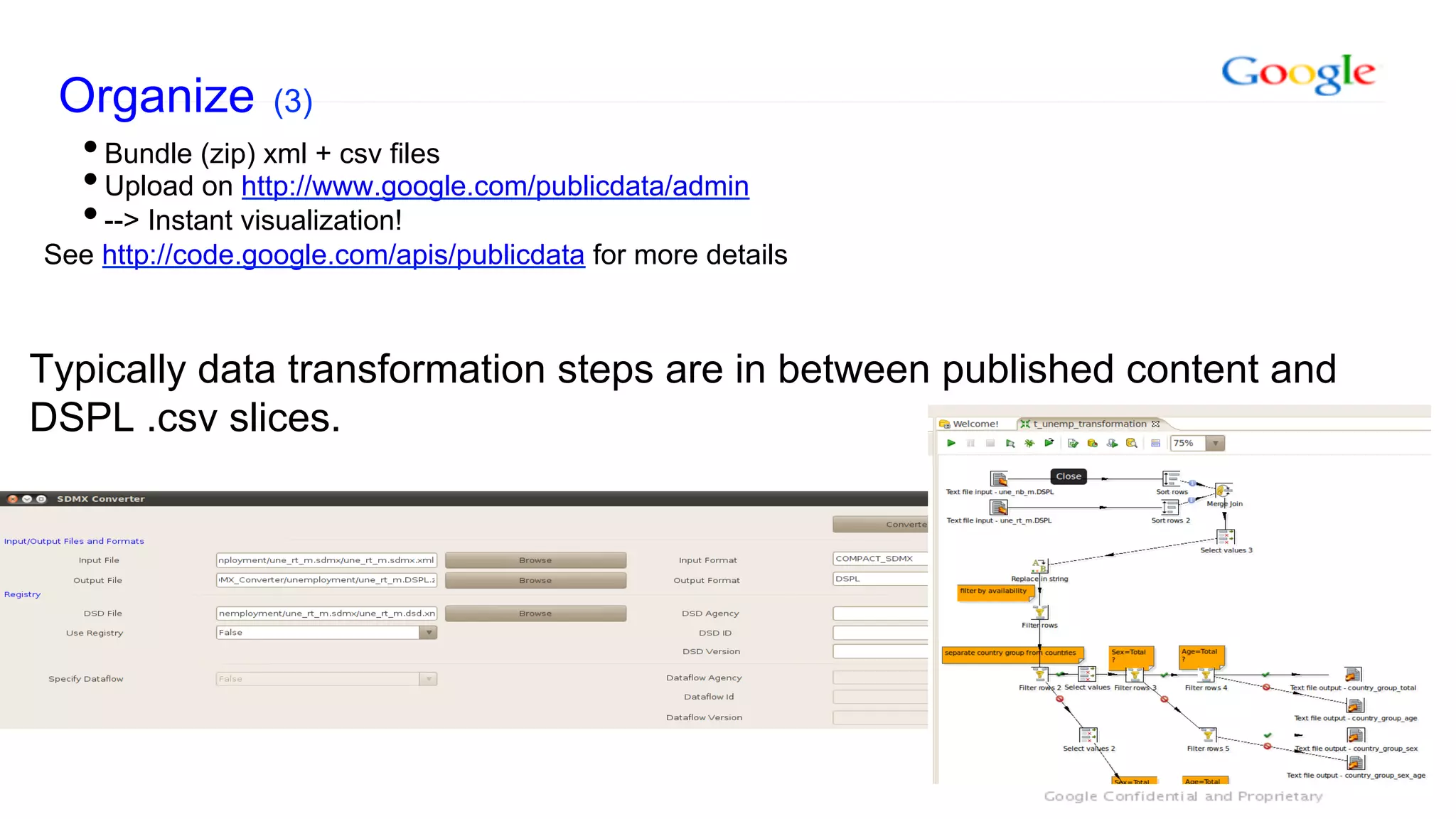 Organize (3)
  • Bundle (zip) xml + csv files
  • Upload on http://www.google.com/publicdata/admin
  • --> Instant visualization!
See http://code.google.com/apis/publicdata for more details



Typically data transformation steps are in between published content and
DSPL .csv slices.
 