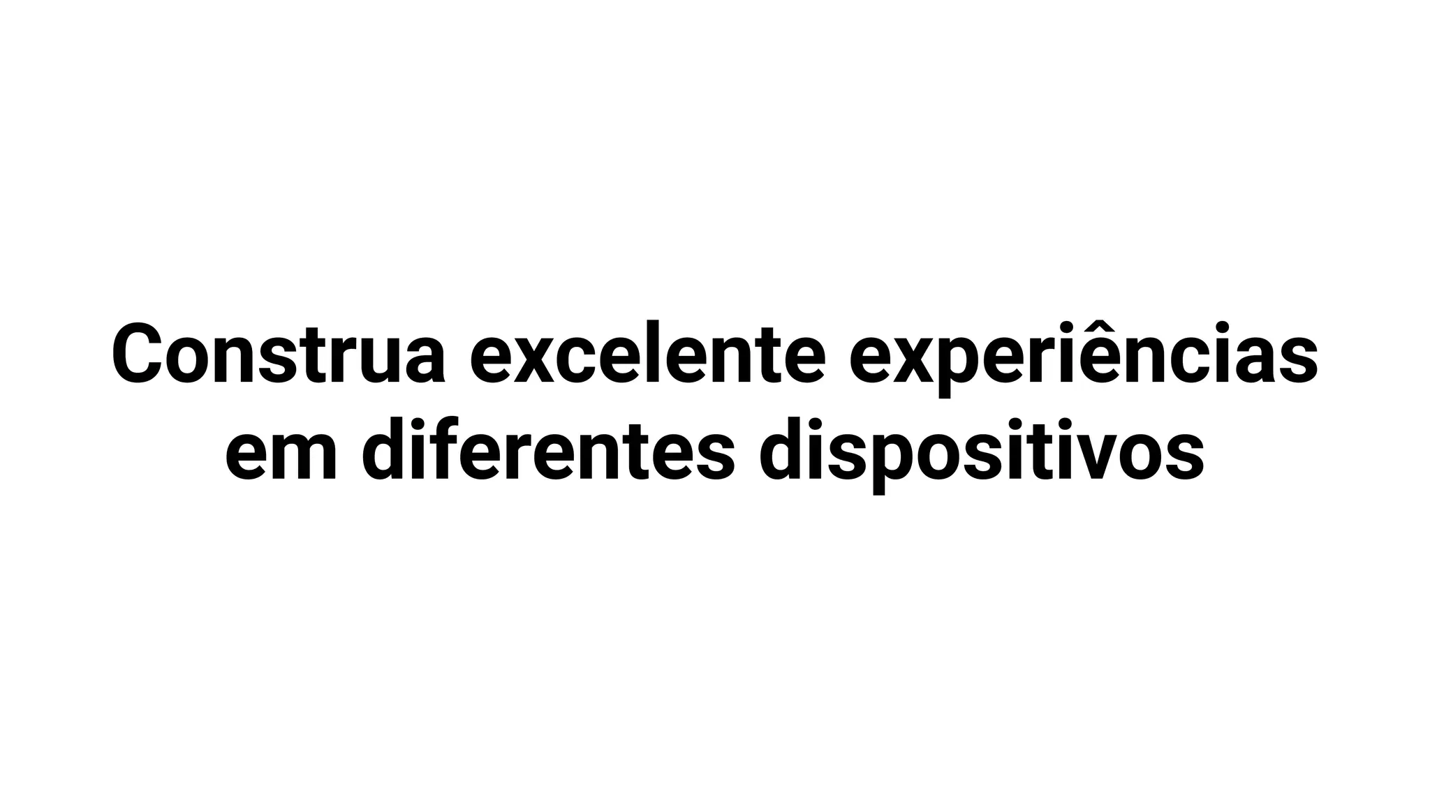 Construa excelente experiências
em diferentes dispositivos
 