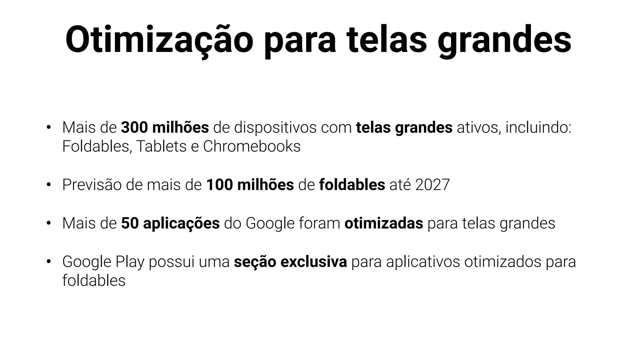 Otimização para telas grandes
• Mais de 300 milhões de dispositivos com telas grandes ativos, incluindo:
Foldables, Tablets e Chromebooks
• Previsão de mais de 100 milhões de foldables até 2027
• Mais de 50 aplicações do Google foram otimizadas para telas grandes
• Google Play possui uma seção exclusiva para aplicativos otimizados para
foldables
 