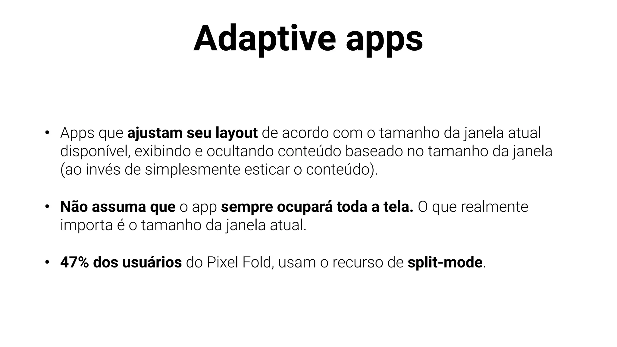 Adaptive apps
• Apps que ajustam seu layout de acordo com o tamanho da janela atual
disponível, exibindo e ocultando conteúdo baseado no tamanho da janela
(ao invés de simplesmente esticar o conteúdo).
• Não assuma que o app sempre ocupará toda a tela. O que realmente
importa é o tamanho da janela atual.
• 47% dos usuários do Pixel Fold, usam o recurso de split-mode.
 