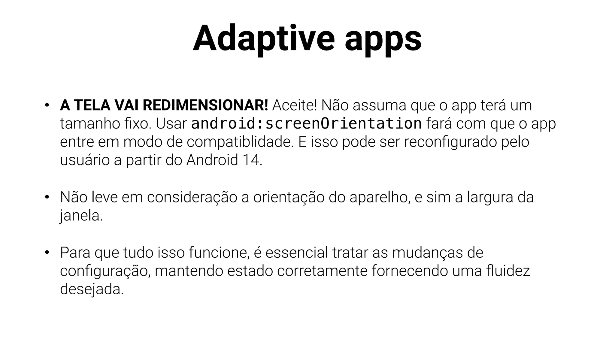 Adaptive apps
• A TELA VAI REDIMENSIONAR! Aceite! Não assuma que o app terá um
tamanho
fi
xo. Usar android:screenOrientation fará com que o app
entre em modo de compatiblidade. E isso pode ser recon
fi
gurado pelo
usuário a partir do Android 14.
• Não leve em consideração a orientação do aparelho, e sim a largura da
janela.
• Para que tudo isso funcione, é essencial tratar as mudanças de
con
fi
guração, mantendo estado corretamente fornecendo uma
fl
uidez
desejada.
 