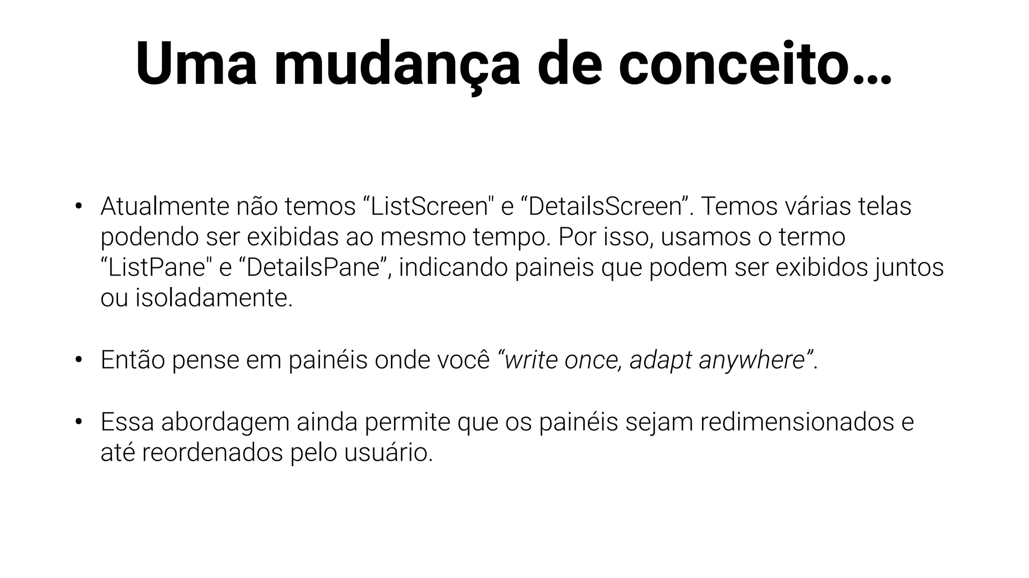 Uma mudança de conceito…
• Atualmente não temos “ListScreen" e “DetailsScreen”. Temos várias telas
podendo ser exibidas ao mesmo tempo. Por isso, usamos o termo
“ListPane" e “DetailsPane”, indicando paineis que podem ser exibidos juntos
ou isoladamente.
• Então pense em painéis onde você “write once, adapt anywhere”.
• Essa abordagem ainda permite que os painéis sejam redimensionados e
até reordenados pelo usuário.
 