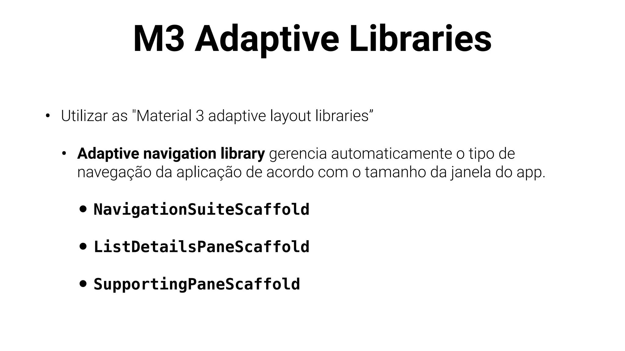 M3 Adaptive Libraries
• Utilizar as "Material 3 adaptive layout libraries”
• Adaptive navigation library gerencia automaticamente o tipo de
navegação da aplicação de acordo com o tamanho da janela do app.
• NavigationSuiteScaffold
• ListDetailsPaneScaffold
• SupportingPaneScaffold
 