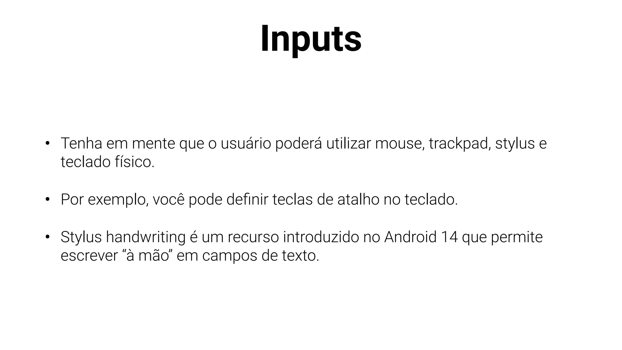 Inputs
• Tenha em mente que o usuário poderá utilizar mouse, trackpad, stylus e
teclado físico.
• Por exemplo, você pode de
fi
nir teclas de atalho no teclado.
• Stylus handwriting é um recurso introduzido no Android 14 que permite
escrever “à mão” em campos de texto.
 