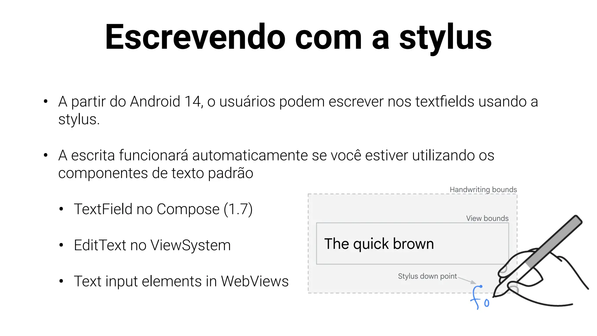 Escrevendo com a stylus
• A partir do Android 14, o usuários podem escrever nos text
fi
elds usando a
stylus.
• A escrita funcionará automaticamente se você estiver utilizando os
componentes de texto padrão
• TextField no Compose (1.7)
• EditText no ViewSystem
• Text input elements in WebViews
 