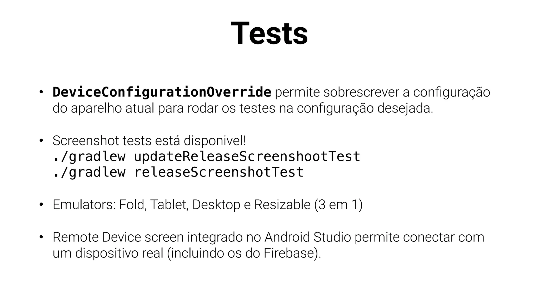 Tests
• DeviceConfigurationOverride permite sobrescrever a con
fi
guração
do aparelho atual para rodar os testes na con
fi
guração desejada.
• Screenshot tests está disponivel!
./gradlew updateReleaseScreenshootTest
./gradlew releaseScreenshotTest
• Emulators: Fold, Tablet, Desktop e Resizable (3 em 1)
• Remote Device screen integrado no Android Studio permite conectar com
um dispositivo real (incluindo os do Firebase).
 